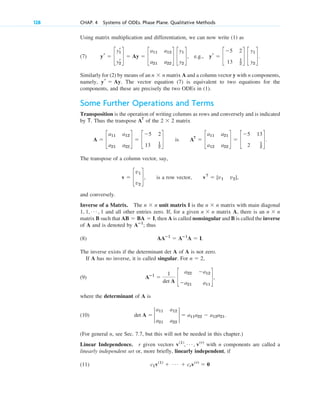 Using matrix multiplication and differentiation, we can now write (1) as
(7) .
Similarly for (2) by means of an n n matrix A and a column vector y with n components,
namely, . The vector equation (7) is equivalent to two equations for the
components, and these are precisely the two ODEs in (1).
Some Further Operations and Terms
Transposition is the operation of writing columns as rows and conversely and is indicated
by T. Thus the transpose of the 2 2 matrix
is .
The transpose of a column vector, say,
, is a row vector, ,
and conversely.
Inverse of a Matrix. The n n unit matrix I is the n n matrix with main diagonal
and all other entries zero. If, for a given n n matrix A, there is an n n
matrix B such that , then A is called nonsingular and B is called the inverse
of A and is denoted by ; thus
(8) .
The inverse exists if the determinant det A of A is not zero.
If A has no inverse, it is called singular. For ,
(9)
where the determinant of A is
(10) .
(For general n, see Sec. 7.7, but this will not be needed in this chapter.)
Linear Independence. r given vectors with n components are called a
linearly independent set or, more briefly, linearly independent, if
(11) c1v(1)
⫹ Á ⫹ crv(r)
⫽ 0
v(1)
, Á , v(r)
det A ⫽ 2
a11 a12
a21 a22
2 ⫽ a11a22 ⫺ a12a21
Aⴚ1
⫽
1
det A
c
a22 ⫺a12
⫺a21 a11
d,
n ⫽ 2
AAⴚ1
⫽ Aⴚ1
A ⫽ I
Aⴚ1
AB ⫽ BA ⫽ I
⫻
⫻
1, 1, Á , 1
⫻
⫻
vT
⫽ [v1 v2]
v ⫽ c
v1
v2
d
AT
⫽ c
a11 a21
a12 a22
d ⫽ c
⫺5 13
2 1
2
d
A ⫽ c
a11 a12
a21 a22
d ⫽ c
⫺5 2
13 1
2
d
⫻
AT
yr ⫽ Ay
⫻
yr ⫽ c
yr
1
yr
2
d ⫽ Ay ⫽ c
a11 a12
a21 a22
d c
y1
y2
d, e.g., yr ⫽ c
⫺5 2
13 1
2
d c
y1
y2
d
128 CHAP. 4 Systems of ODEs. Phase Plane. Qualitative Methods
c04.qxd 10/27/10 9:32 PM Page 128
 