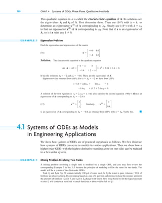 This quadratic equation in is called the characteristic equation of A. Its solutions are
the eigenvalues of A. First determine these. Then use with to
determine an eigenvector of A corresponding to . Finally use with
to find an eigenvector of A corresponding to . Note that if x is an eigenvector of
A, so is kx with any .
E X A M P L E 1 Eigenvalue Problem
Find the eigenvalues and eigenvectors of the matrix
(16)
Solution. The characteristic equation is the quadratic equation
.
It has the solutions . These are the eigenvalues of A.
Eigenvectors are obtained from . For we have from
A solution of the first equation is . This also satisfies the second equation. (Why?) Hence an
eigenvector of A corresponding to is
(17) . Similarly,
is an eigenvector of A corresponding to , as obtained from with . Verify this.
4.1 Systems of ODEs as Models
in Engineering Applications
We show how systems of ODEs are of practical importance as follows. We first illustrate
how systems of ODEs can serve as models in various applications. Then we show how a
higher order ODE (with the highest derivative standing alone on one side) can be reduced
to a first-order system.
E X A M P L E 1 Mixing Problem Involving Two Tanks
A mixing problem involving a single tank is modeled by a single ODE, and you may first review the
corresponding Example 3 in Sec. 1.3 because the principle of modeling will be the same for two tanks. The
model will be a system of two first-order ODEs.
Tank and in Fig. 78 contain initially 100 gal of water each. In the water is pure, whereas 150 lb of
fertilizer are dissolved in . By circulating liquid at a rate of and stirring (to keep the mixture uniform)
the amounts of fertilizer in and in change with time t. How long should we let the liquid circulate
so that will contain at least half as much fertilizer as there will be left in ?
T2
T1
T2
y2(t)
T1
y1(t)
2 galmin
T2
T1
T2
T1
䊏
l ⫽ l2
(14*)
l2 ⫽ ⫺0.8
x(2)
⫽ c
1
0.8
d
x(1)
⫽ c
2
1
d
l1 ⫽ ⫺2.0
x1 ⫽ 2, x2 ⫽ 1
⫺1.6x1 ⫹ (1.2 ⫹ 2.0)x2 ⫽ 0.
(⫺4.0 ⫹ 2.0)x1 ⫹ 4.0x2 ⫽ 0
(14*)
l ⫽ l1 ⫽ ⫺2
(14*)
l1 ⫽ ⫺2 and l2 ⫽ ⫺0.8
det ƒ A ⫺ lIƒ ⫽ 2
⫺4 ⫺ l 4
⫺1.6 1.2 ⫺ l
2 ⫽ l2
⫹ 2.8l ⫹ 1.6 ⫽ 0
A ⫽ c
⫺4.0 4.0
⫺1.6 1.2
d
k ⫽ 0
l2
x(2)
l ⫽ l2
(14*)
l1
x(1)
l ⫽ l1
(14*)
l1 and l2
l
130 CHAP. 4 Systems of ODEs. Phase Plane. Qualitative Methods
c04.qxd 10/27/10 9:32 PM Page 130
 