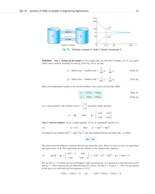 Solution. Step 1. Setting up the model. As for a single tank, the time rate of change of equals
inflow minus outflow. Similarly for tank . From Fig. 78 we see that
(Tank )
(Tank ).
Hence the mathematical model of our mixture problem is the system of first-order ODEs
(Tank )
(Tank ).
As a vector equation with column vector and matrix A this becomes
.
Step 2. General solution. As for a single equation, we try an exponential function of t,
(1) .
Dividing the last equation by and interchanging the left and right sides, we obtain
.
We need nontrivial solutions (solutions that are not identically zero). Hence we have to look for eigenvalues
and eigenvectors of A. The eigenvalues are the solutions of the characteristic equation
(2) .
We see that (which can very well happen—don’t get mixed up—it is eigenvectors that must not be zero)
and . Eigenvectors are obtained from in Sec. 4.0 with and . For our present
A this gives [we need only the first equation in ]
and ,
(⫺0.02 ⫹ 0.04)x1 ⫹ 0.02x2 ⫽ 0
⫺0.02x1 ⫹ 0.02x2 ⫽ 0
(14*)
l ⫽ ⫺0.04
l ⫽ 0
(14*)
l2 ⫽ ⫺0.04
l1 ⫽ 0
det (A ⫺ lI) ⫽ 2
⫺0.02 ⫺ l 0.02
0.02 ⫺0.02 ⫺ l
2 ⫽ (⫺0.02 ⫺ l)2
⫺ 0.022
⫽ l(l ⫹ 0.04) ⫽ 0
Ax ⫽ lx
elt
lxelt
⫽ Axelt
y ⫽ xelt
. Then yr ⫽ lxelt
⫽ Axelt
yr ⫽ Ay, where A ⫽ c
⫺0.02 0.02
0.02 ⫺0.02
d
y ⫽ c
y1
y2
d
T2
yr
2 ⫽ 0.02y1 ⫺ 0.02y2
T1
yr
1 ⫽ ⫺0.02y1 ⫹ 0.02y2
T2
yr
2 ⫽ Inflowmin ⫺ Outflowmin ⫽
2
100
y1 ⫺
2
100
y2
T1
yr
1 ⫽ Inflowmin ⫺ Outflowmin ⫽
2
100
y2 ⫺
2
100
y1
T2
y1(t)
yr
1(t)
SEC. 4.1 Systems of ODEs as Models in Engineering Applications 131
T1
50
0
100
50
27.5
0
System of tanks t
y(t)
y1
(t)
y2
(t)
100
75
150
T2
2 gal/min
2 gal/min
Fig. 78. Fertilizer content in Tanks (lower curve) and T2
T1
c04.qxd 10/27/10 9:32 PM Page 131
 