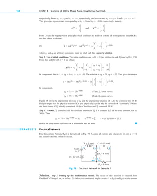 respectively. Hence and , respectively, and we can take and .
This gives two eigenvectors corresponding to and , respectively, namely,
and .
From (1) and the superposition principle (which continues to hold for systems of homogeneous linear ODEs)
we thus obtain a solution
(3)
where are arbitrary constants. Later we shall call this a general solution.
Step 3. Use of initial conditions. The initial conditions are (no fertilizer in tank ) and .
From this and (3) with we obtain
In components this is . The solution is . This gives the answer
.
In components,
(Tank , lower curve)
(Tank , upper curve).
Figure 78 shows the exponential increase of and the exponential decrease of to the common limit 75 lb.
Did you expect this for physical reasons? Can you physically explain why the curves look “symmetric”? Would
the limit change if initially contained 100 lb of fertilizer and contained 50 lb?
Step 4. Answer. contains half the fertilizer amount of if it contains of the total amount, that is,
50 lb. Thus
.
Hence the fluid should circulate for at least about half an hour.
E X A M P L E 2 Electrical Network
Find the currents and in the network in Fig. 79. Assume all currents and charges to be zero at ,
the instant when the switch is closed.
t ⫽ 0
I2(t)
I1(t)
䊏
y1 ⫽ 75 ⫺ 75eⴚ0.04t
⫽ 50, eⴚ0.04t
⫽ 1
3 , t ⫽ (ln 3)0.04 ⫽ 27.5
13
T2
T1
T2
T1
y2
y1
T2
y2 ⫽ 75 ⫹ 75eⴚ0.04t
T1
y1 ⫽ 75 ⫺ 75eⴚ0.04t
y ⫽ 75x(1)
⫺ 75x(2)
eⴚ0.04t
⫽ 75c
1
1
d ⫺ 75c
1
⫺1
d eⴚ0.04t
c1 ⫽ 75, c2 ⫽ ⫺75
c1 ⫹ c2 ⫽ 0, c1 ⫺ c2 ⫽ 150
y(0) ⫽ c1 c
1
1
d ⫹ c2 c
1
⫺1
d ⫽ c
c1 ⫹ c2
c1 ⫺ c2
d ⫽ c
0
150
d.
t ⫽ 0
y2(0) ⫽ 150
T1
y1(0) ⫽ 0
c1 and c2
y ⫽ c1x(1)
el1t
⫹ c2x(2)
el2t
⫽ c1 c
1
1
d ⫹ c2 c
1
⫺1
deⴚ0.04t
x(2)
⫽ c
1
⫺1
d
x(1)
⫽ c
1
1
d
l2 ⫽ ⫺0.04
l1 ⫽ 0
x1 ⫽ ⫺x2 ⫽ 1
x1 ⫽ x2 ⫽ 1
x1 ⫽ ⫺x2
x1 ⫽ x2
132 CHAP. 4 Systems of ODEs. Phase Plane. Qualitative Methods
Solution. Step 1. Setting up the mathematical model. The model of this network is obtained from
Kirchhoff’s Voltage Law, as in Sec. 2.9 (where we considered single circuits). Let and be the currents
I2(t)
I1(t)
Switch
t = 0
E = 12 volts
L = 1 henry C = 0.25 farad
R1
= 4 ohms
R2
= 6 ohms
I1
I1
I1
I2
I2
I2
Fig. 79. Electrical network in Example 2
c04.qxd 10/27/10 9:32 PM Page 132
 