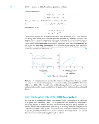 The initial conditions give
Hence and . As the solution of our problem we thus obtain
(7)
In components (Fig. 80b),
Now comes an important idea, on which we shall elaborate further, beginning in Sec. 4.3. Figure 80a shows
and as two separate curves. Figure 80b shows these two currents as a single curve in the
-plane. This is a parametric representation with time t as the parameter. It is often important to know in
which sense such a curve is traced. This can be indicated by an arrow in the sense of increasing t, as is shown.
The -plane is called the phase plane of our system (5), and the curve in Fig. 80b is called a trajectory. We
shall see that such “phase plane representations” are far more important than graphs as in Fig. 80a because
they will give a much better qualitative overall impression of the general behavior of whole families of solutions,
not merely of one solution as in the present case. 䊏
I1I2
I1I2
[I1(t), I2(t)]
I2(t)
I1(t)
I2 ⫽ ⫺4eⴚ2t
⫹ 4eⴚ0.8t
.
I1 ⫽ ⫺8eⴚ2t
⫹ 5eⴚ0.8t
⫹ 3
J ⫽ ⫺4x(1)
eⴚ2t
⫹ 5x(2)
eⴚ0.8t
⫹ a.
c2 ⫽ 5
c1 ⫽ ⫺4
I2(0) ⫽ c1 ⫹ 0.8c2 ⫽ 0.
I1(0) ⫽ 2c1 ⫹ c2 ⫹ 3 ⫽ 0
134 CHAP. 4 Systems of ODEs. Phase Plane. Qualitative Methods
0.5
0
1
5
4
3
2
1
0
1.5
I1
I2
1
0
2
5
4
3
2
1
0
3
4
t
I(t)
(a) Currents I1
(upper curve)
and I2
(b) Trajectory [I1
(t), I2
(t)]
in the I1
I2
-plane
(the “phase plane”)
I1
(t)
I2
(t)
Fig. 80. Currents in Example 2
Remark. In both examples, by growing the dimension of the problem (from one tank to
two tanks or one circuit to two circuits) we also increased the number of ODEs (from one
ODE to two ODEs). This “growth” in the problem being reflected by an “increase” in the
mathematical model is attractive and affirms the quality of our mathematical modeling and
theory.
Conversion of an nth-Order ODE to a System
We show that an nth-order ODE of the general form (8) (see Theorem 1) can be converted
to a system of n first-order ODEs. This is practically and theoretically important—
practically because it permits the study and solution of single ODEs by methods for
systems, and theoretically because it opens a way of including the theory of higher order
ODEs into that of first-order systems. This conversion is another reason for the importance
of systems, in addition to their use as models in various basic applications. The idea of
the conversion is simple and straightforward, as follows.
c04.qxd 10/27/10 9:32 PM Page 134
 