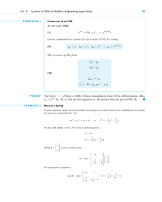 T H E O R E M 1 Conversion of an ODE
An nth-order ODE
(8)
can be converted to a system of n first-order ODEs by setting
(9) .
This system is of the form
(10) .
P R O O F The first of these n ODEs follows immediately from (9) by differentiation. Also,
by (9), so that the last equation in (10) results from the given ODE (8).
E X A M P L E 3 Mass on a Spring
To gain confidence in the conversion method, let us apply it to an old friend of ours, modeling the free motions
of a mass on a spring (see Sec. 2.4)
For this ODE (8) the system (10) is linear and homogeneous,
Setting , we get in matrix form
The characteristic equation is
det (A ⫺ lI) ⫽ 4
⫺l 1
⫺
k
m
⫺
c
m
⫺ l
4 ⫽ l2
⫹
c
m
l ⫹
k
m
⫽ 0.
yr ⫽ Ay ⫽ D
0 1
⫺
k
m
⫺
c
m
T c
y1
y2
d.
y ⫽ c
y1
y2
d
yr
2 ⫽ ⫺
k
m
y1 ⫺
c
m
y2.
yr
1 ⫽ y2
mys ⫹ cyr ⫹ ky ⫽ 0 or ys ⫽ ⫺
c
m
yr ⫺
k
m
y.
䊏
yr
n ⫽ y(n)
n ⫺ 1
yr
1 ⫽ y2
yr
2 ⫽ y3
o
yr
nⴚ1 ⫽ yn
yr
n ⫽ F(t, y1, y2, Á , yn).
y1 ⫽ y, y2 ⫽ yr, y3 ⫽ ys, Á , yn ⫽ y(nⴚ1)
y(n)
⫽ F(t, y, yr, Á , y(nⴚ1)
)
SEC. 4.1 Systems of ODEs as Models in Engineering Applications 135
c04.qxd 10/27/10 9:32 PM Page 135
 