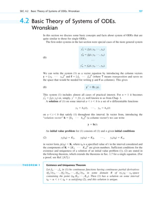 4.2 Basic Theory of Systems of ODEs.
Wronskian
In this section we discuss some basic concepts and facts about system of ODEs that are
quite similar to those for single ODEs.
The first-order systems in the last section were special cases of the more general system
(1)
We can write the system (1) as a vector equation by introducing the column vectors
and (where means transposition and saves us
the space that would be needed for writing y and f as columns). This gives
(1)
This system (1) includes almost all cases of practical interest. For it becomes
or, simply, , well known to us from Chap. 1.
A solution of (1) on some interval is a set of n differentiable functions
on that satisfy (1) throughout this interval. In vector from, introducing the
“solution vector” (a column vector!) we can write
An initial value problem for (1) consists of (1) and n given initial conditions
(2)
in vector form, , where is a specified value of t in the interval considered and
the components of are given numbers. Sufficient conditions for the
existence and uniqueness of a solution of an initial value problem (1), (2) are stated in
the following theorem, which extends the theorems in Sec. 1.7 for a single equation. (For
a proof, see Ref. [A7].)
T H E O R E M 1 Existence and Uniqueness Theorem
Let in (1) be continuous functions having continuous partial derivatives
in some domain R of -space
containing the point . Then (1) has a solution on some interval
satisfying (2), and this solution is unique.
t0 ⫺ a ⬍ t ⬍ t0 ⫹ a
(t0, K1, Á , Kn)
ty1 y2
Á yn
0f10y1, Á , 0f10yn, Á , 0fn0yn
f1, Á , fn
K ⫽ [K1
Á Kn]T
t0
y(t0) ⫽ K
y1(t0) ⫽ K1, y2(t0) ⫽ K2, Á , yn(t0) ⫽ Kn,
y ⫽ h(t).
h ⫽ [h1
Á hn]T
a ⬍ t ⬍ b
y1 ⫽ h1(t), Á , yn ⫽ hn(t)
a ⬍ t ⬍ b
yr ⫽ f(t, y)
yr
1 ⫽ f1(t, y1)
n ⫽ 1
yr ⫽ f(t, y).
T
f ⫽ [ f1
Á fn]T
y ⫽ [y1
Á yn]T
yr
1 ⫽ f1(t, y1, Á , yn)
yr
2 ⫽ f2(t, y1, Á , yn)
Á
yr
n ⫽ fn(t, y1, Á , yn).
SEC. 4.2 Basic Theory of Systems of ODEs. Wronskian 137
c04.qxd 10/27/10 9:32 PM Page 137
 