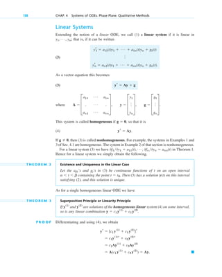 Linear Systems
Extending the notion of a linear ODE, we call (1) a linear system if it is linear in
that is, if it can be written
(3)
As a vector equation this becomes
(3)
where
This system is called homogeneous if so that it is
(4)
If then (3) is called nonhomogeneous. For example, the systems in Examples 1 and
3 of Sec. 4.1 are homogeneous. The system in Example 2 of that section is nonhomogeneous.
For a linear system (3) we have in Theorem 1.
Hence for a linear system we simply obtain the following.
T H E O R E M 2 Existence and Uniqueness in the Linear Case
Let the ’s and ’s in (3) be continuous functions of t on an open interval
containing the point Then (3) has a solution y(t) on this interval
satisfying (2), and this solution is unique.
As for a single homogeneous linear ODE we have
T H E O R E M 3 Superposition Principle or Linearity Principle
If and are solutions of the homogeneous linear system (4) on some interval,
so is any linear combination .
P R O O F Differentiating and using (4), we obtain
䊏
⫽ A(c1 y(1)
⫹ c2 y(2)
) ⫽ Ay.
⫽ c1Ay(1)
⫹ c2Ay(2)
⫽ c1y(1)
r ⫹ c2y(2)
r
yr ⫽ [c1 y(1)
⫹ c1 y(2)
]r
y ⫽ c1 y(1)
⫹ c1 y(2)
y(2)
y(1)
t ⫽ t0.
a ⬍ t ⬍ b
gj
ajk
0f1 0y1 ⫽ a11(t), Á , 0fn 0yn ⫽ ann(t)
g ⫽ 0,
yr ⫽ Ay.
g ⫽ 0,
A ⫽ D
a11
Á a1n
. Á .
an1
Á ann
T, y ⫽ D
y1
o
yn
T, g ⫽ D
g1
o
gn
T.
yr ⫽ Ay ⫹ g
yr
1 ⫽ a11(t)y1 ⫹ Á ⫹ a1n(t)yn ⫹ g1(t)
o
yr
n ⫽ an1(t)y1 ⫹ Á ⫹ ann(t)yn ⫹ gn(t).
y1, Á , yn;
138 CHAP. 4 Systems of ODEs. Phase Plane. Qualitative Methods
c04.qxd 10/27/10 9:32 PM Page 138
 