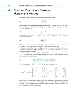 4.3 Constant-Coefficient Systems.
Phase Plane Method
Continuing, we now assume that our homogeneous linear system
(1)
under discussion has constant coefficients, so that the matrix has entries
not depending on t. We want to solve (1). Now a single ODE has the solution
. So let us try
(2)
Substitution into (1) gives . Dividing by , we obtain the
eigenvalue problem
(3)
Thus the nontrivial solutions of (1) (solutions that are not zero vectors) are of the form
(2), where is an eigenvalue of A and x is a corresponding eigenvector.
We assume that A has a linearly independent set of n eigenvectors. This holds in most
applications, in particular if A is symmetric or skew-symmetric
or has n different eigenvalues.
Let those eigenvectors be and let them correspond to eigenvalues
(which may be all different, or some––or even all––may be equal). Then the
corresponding solutions (2) are
(4)
Their Wronskian [(7) in Sec. 4.2] is given by
On the right, the exponential function is never zero, and the determinant is not zero either
because its columns are the n linearly independent eigenvectors. This proves the following
theorem, whose assumption is true if the matrix A is symmetric or skew-symmetric, or if
the n eigenvalues of A are all different.
W ⫽ (y(1)
, Á , y(n)
) ⫽ 5
x1
(1)
el1t Á x1
(n)
elnt
x2
(1)
el1t Á x2
(n)
elnt
# Á #
xn
(1)
el1t Á xn
(n)
elnt
5 ⫽ el1t⫹ Á ⫹lnt
5
x1
(1) Á x1
(n)
x2
(1) Á x2
(n)
# Á #
xn
(1) Á xn
(n)
5.
W ⫽ W(y(1)
, Á , y(n)
)
y(4)
⫽ x(1)
el1t
, Á , y(n)
⫽ x(n)
elnt
.
l1, Á , ln
x(1)
, Á , x(n)
(akj ⫽ ⫺ajk)
(akj ⫽ ajk)
l
Ax ⫽ lx.
elt
yr ⫽ lxelt
⫽ Ay ⫽ Axelt
y ⫽ xelt
.
y ⫽ Cekt
yr ⫽ ky
A ⫽ [ajk]
n ⫻ n
yⴕ ⫽ Ay
140 CHAP. 4 Systems of ODEs. Phase Plane. Qualitative Methods
c04.qxd 10/27/10 9:32 PM Page 140
 