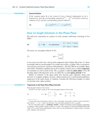 T H E O R E M 1 General Solution
If the constant matrix A in the system (1) has a linearly independent set of n
eigenvectors, then the corresponding solutions in (4) form a basis of
solutions of (1), and the corresponding general solution is
(5)
How to Graph Solutions in the Phase Plane
We shall now concentrate on systems (1) with constant coefficients consisting of two
ODEs
(6) in components,
Of course, we can graph solutions of (6),
(7)
as two curves over the t-axis, one for each component of y(t). (Figure 80a in Sec. 4.1 shows
an example.) But we can also graph (7) as a single curve in the -plane. This is a parametric
representation (parametric equation) with parameter t. (See Fig. 80b for an example. Many
more follow. Parametric equations also occur in calculus.) Such a curve is called a trajectory
(or sometimes an orbit or path) of (6). The -plane is called the phase plane.1
If we fill
the phase plane with trajectories of (6), we obtain the so-called phase portrait of (6).
Studies of solutions in the phase plane have become quite important, along with
advances in computer graphics, because a phase portrait gives a good general qualitative
impression of the entire family of solutions. Consider the following example, in which
we develop such a phase portrait.
E X A M P L E 1 Trajectories in the Phase Plane (Phase Portrait)
Find and graph solutions of the system.
In order to see what is going on, let us find and graph solutions of the system
(8) thus
y1
r ⫽ ⫺3y1 ⫹ y2
y2
r ⫽ y1 ⫺ 3y2.
yr ⫽ Ay ⫽ c
⫺3 1
1 ⫺3
d y,
y1 y2
y1 y2
y(t) ⫽ c
y1(t)
y2(t)
d,
y1
r ⫽ a11 y1 ⫹ a12 y2
y2
r ⫽ a21 y1 ⫹ a22 y2.
yⴕ ⫽ Ay;
y ⫽ c1x(1)
el1t
⫹ Á ⫹ cnx(n)
elnt
.
y(1)
, Á , y(n)
SEC. 4.3 Constant-Coefficient Systems. Phase Plane Method 141
1
A name that comes from physics, where it is the y-(mv)-plane, used to plot a motion in terms of position y
and velocity y⬘ ⫽ v (m ⫽ mass); but the name is now used quite generally for the y1 y2-plane.
The use of the phase plane is a qualitative method, a method of obtaining general qualitative information
on solutions without actually solving an ODE or a system. This method was created by HENRI POINCARÉ
(1854–1912), a great French mathematician, whose work was also fundamental in complex analysis, divergent
series, topology, and astronomy.
c04.qxd 10/27/10 9:32 PM Page 141
 