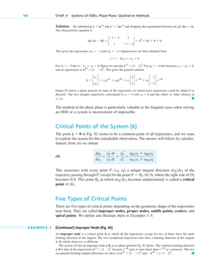 Solution. By substituting and and dropping the exponential function we get
The characteristic equation is
This gives the eigenvalues and . Eigenvectors are then obtained from
For this is . Hence we can take . For this becomes
and an eigenvector is . This gives the general solution
Figure 82 shows a phase portrait of some of the trajectories (to which more trajectories could be added if so
desired). The two straight trajectories correspond to and and the others to other choices of
The method of the phase plane is particularly valuable in the frequent cases when solving
an ODE or a system is inconvenient of impossible.
Critical Points of the System (6)
The point in Fig. 82 seems to be a common point of all trajectories, and we want
to explore the reason for this remarkable observation. The answer will follow by calculus.
Indeed, from (6) we obtain
(9)
This associates with every point a unique tangent direction of the
trajectory passing through P, except for the point , where the right side of (9)
becomes . This point , at which becomes undetermined, is called a critical
point of (6).
Five Types of Critical Points
There are five types of critical points depending on the geometric shape of the trajectories
near them. They are called improper nodes, proper nodes, saddle points, centers, and
spiral points. We define and illustrate them in Examples 1–5.
E X A M P L E 1 (Continued ) Improper Node (Fig. 82)
An improper node is a critical point at which all the trajectories, except for two of them, have the same
limiting direction of the tangent. The two exceptional trajectories also have a limiting direction of the tangent
at which, however, is different.
The system (8) has an improper node at 0, as its phase portrait Fig. 82 shows. The common limiting direction
at 0 is that of the eigenvector because goes to zero faster than as t increases. The two
exceptional limiting tangent directions are those of and . 䊏
⫺x(2)
⫽ [⫺1 1]T
x(2)
⫽ [1 ⫺1]T
eⴚ2t
eⴚ4t
x(1)
⫽ [1 1]T
P0
P0
dy2dy1
P0
00
P ⫽ P0 :(0, 0)
dy2dy1
P: (y1, y2)
dy2
dy1
⫽
y2
r dt
y1
r dt
⫽
y2
r
y1
r
⫽
a21 y1 ⫹ a22 y2
a11 y1 ⫹ a12 y2
.
y ⫽ 0
䊏
c1, c2.
c2 ⫽ 0
c1 ⫽ 0
y ⫽ c
y1
y2
d ⫽ c1 y(1)
⫹ c2 y(2)
⫽ c1 c
1
1
d eⴚ2t
⫹ c2 c
1
⫺1
d eⴚ4t
.
x(2)
⫽ [1 ⫺1]T
x1 ⫹ x2 ⫽ 0,
l2 ⫽ ⫺4
x(1)
⫽ [1 1]T
⫺x1 ⫹ x2 ⫽ 0
l1 ⫽ ⫺2
(⫺3 ⫺ l)x1 ⫹ x2 ⫽ 0.
l2 ⫽ ⫺4
l1 ⫽ ⫺2
⫽ l2
⫹ 6l ⫹ 8 ⫽ 0.
det (A ⫺ lI) ⫽ 2
⫺3 ⫺ l 1
1 ⫺3 ⫺ l
2
Ax ⫽ lx.
yr ⫽ lxelt
y ⫽ xelt
142 CHAP. 4 Systems of ODEs. Phase Plane. Qualitative Methods
c04.qxd 10/27/10 9:32 PM Page 142
 