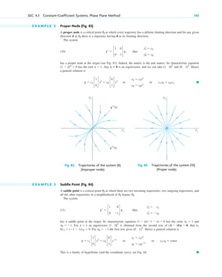 E X A M P L E 2 Proper Node (Fig. 83)
A proper node is a critical point at which every trajectory has a definite limiting direction and for any given
direction d at there is a trajectory having d as its limiting direction.
The system
(10)
has a proper node at the origin (see Fig. 83). Indeed, the matrix is the unit matrix. Its characteristic equation
has the root . Any is an eigenvector, and we can take and . Hence
a general solution is
䊏
y ⫽ c1 c
1
0
d et
⫹ c2 c
0
1
d et
or
y1 ⫽ c1et
y2 ⫽ c2et
or c1 y2 ⫽ c2 y1.
[0 1]T
[1 0]T
x ⫽ 0
l ⫽ 1
(1 ⫺ l)2
⫽ 0
yr ⫽ c
1 0
0 1
d y, thus
y1
r ⫽ y1
y2
r ⫽ y2
P0
P0
SEC. 4.3 Constant-Coefficient Systems. Phase Plane Method 143
y2
y1
y
(1)
(t)
y
(2)
(t)
Fig. 82. Trajectories of the system (8)
(Improper node)
y2
y1
Fig. 83. Trajectories of the system (10)
(Proper node)
E X A M P L E 3 Saddle Point (Fig. 84)
A saddle point is a critical point at which there are two incoming trajectories, two outgoing trajectories, and
all the other trajectories in a neighborhood of bypass .
The system
(11)
has a saddle point at the origin. Its characteristic equation has the roots and
. For an eigenvector is obtained from the second row of that is,
. For the first row gives . Hence a general solution is
This is a family of hyperbolas (and the coordinate axes); see Fig. 84. 䊏
y ⫽ c1 c
1
0
d et
⫹ c2 c
0
1
d eⴚt
or
y1 ⫽ c1et
y2 ⫽ c2eⴚt
or y1 y2 ⫽ const.
[0 1]T
l2 ⫽ ⫺1
0x1 ⫹ (⫺1 ⫺ 1)x2 ⫽ 0
(A ⫺ lI)x ⫽ 0,
[1 0]T
l ⫽ 1
l2 ⫽ ⫺1
l1 ⫽ 1
(1 ⫺ l)(⫺1 ⫺ l) ⫽ 0
yr ⫽ c
1 0
0 ⫺1
d y, thus
y1
r ⫽ y1
y1
r ⫽ ⫺y2
P0
P0
P0
c04.qxd 10/27/10 9:32 PM Page 143
 