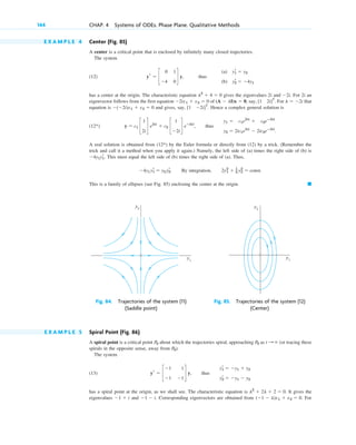 E X A M P L E 4 Center (Fig. 85)
A center is a critical point that is enclosed by infinitely many closed trajectories.
The system
(12)
has a center at the origin. The characteristic equation gives the eigenvalues 2i and . For 2i an
eigenvector follows from the first equation of , say, . For that
equation is and gives, say, . Hence a complex general solution is
(12 )
A real solution is obtained from (12 ) by the Euler formula or directly from (12) by a trick. (Remember the
trick and call it a method when you apply it again.) Namely, the left side of (a) times the right side of (b) is
. This must equal the left side of (b) times the right side of (a). Thus,
. By integration, .
This is a family of ellipses (see Fig. 85) enclosing the center at the origin. 䊏
2y1
2
⫹ 1
2 y2
2
⫽ const
⫺4y1y1
r ⫽ y2y2
r
⫺4y1y1
r
*
y ⫽ c1 c
1
2i
d e2it
⫹ c2 c
1
⫺2i
d eⴚ2it
, thus
y1 ⫽ c1e2it
⫹ c2eⴚ2it
y2 ⫽ 2ic1e2it
⫺ 2ic2eⴚ2it
.
*
[1 ⫺2i]T
⫺(⫺2i)x1 ⫹ x2 ⫽ 0
l ⫽ ⫺2i
[1 2i]T
(A ⫺ lI)x ⫽ 0
⫺2ix1 ⫹ x2 ⫽ 0
⫺2i
l2
⫹ 4 ⫽ 0
yr ⫽ c
0 1
⫺4 0
d y, thus
(a)
(b)
y1
r ⫽ y2
y2
r ⫽ ⫺4y1
144 CHAP. 4 Systems of ODEs. Phase Plane. Qualitative Methods
y2
y1
Fig. 84. Trajectories of the system (11)
(Saddle point)
y2
y1
Fig. 85. Trajectories of the system (12)
(Center)
E X A M P L E 5 Spiral Point (Fig. 86)
A spiral point is a critical point about which the trajectories spiral, approaching as (or tracing these
spirals in the opposite sense, away from ).
The system
(13)
has a spiral point at the origin, as we shall see. The characteristic equation is . It gives the
eigenvalues and . Corresponding eigenvectors are obtained from . For
(⫺1 ⫺ l)x1 ⫹ x2 ⫽ 0
⫺1 ⫺ i
⫺1 ⫹ i
l2
⫹ 2l ⫹ 2 ⫽ 0
yr ⫽ c
⫺1 1
⫺1 ⫺1
d y, thus
y1
r ⫽ ⫺y1 ⫹ y2
y2
r ⫽ ⫺y1 ⫺ y2
P0
t : ⬁
P0
P0
c04.qxd 10/27/10 9:32 PM Page 144
 
