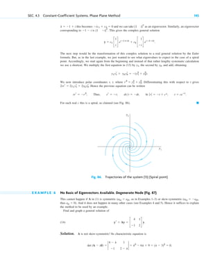this becomes and we can take as an eigenvector. Similarly, an eigenvector
corresponding to is . This gives the complex general solution
The next step would be the transformation of this complex solution to a real general solution by the Euler
formula. But, as in the last example, we just wanted to see what eigenvalues to expect in the case of a spiral
point. Accordingly, we start again from the beginning and instead of that rather lengthy systematic calculation
we use a shortcut. We multiply the first equation in (13) by , the second by , and add, obtaining
.
We now introduce polar coordinates r, t, where . Differentiating this with respect to t gives
. Hence the previous equation can be written
, Thus, , , .
For each real c this is a spiral, as claimed (see Fig. 86). 䊏
r ⫽ ceⴚt
ln ƒ rƒ ⫽ ⫺t ⫹ c*,
drr ⫽ ⫺dt
rr ⫽ ⫺r
rrr ⫽ ⫺r2
2rrr ⫽ 2y1 yr
1 ⫹ 2y2 yr
2
r 2
⫽ y1
2
⫹ y2
2
y1 yr
1 ⫹ y2 yr
2 ⫽ ⫺(y1
2
⫹ y2
2
)
y2
y1
y ⫽ c1 c
1
i
d e(ⴚ1ⴙi)t
⫹ c2 c
1
⫺i
d e(ⴚ1ⴚi)t
.
[1 ⫺i]T
⫺1 ⫺ i
[1 i]T
⫺ix1 ⫹ x2 ⫽ 0
l ⫽ ⫺1 ⫹ i
SEC. 4.3 Constant-Coefficient Systems. Phase Plane Method 145
y2
y1
Fig. 86. Trajectories of the system (13) (Spiral point)
E X A M P L E 6 No Basis of Eigenvectors Available. Degenerate Node (Fig. 87)
This cannot happen if A in (1) is symmetric , as in Examples 1–3) or skew-symmetric
thus . And it does not happen in many other cases (see Examples 4 and 5). Hence it suffices to explain
the method to be used by an example.
Find and graph a general solution of
(14)
Solution. A is not skew-symmetric! Its characteristic equation is
.
det (A ⫺ lI) ⫽ 2
4 ⫺ l 1
⫺1 2 ⫺ l
2 ⫽ l2
⫺ 6l ⫹ 9 ⫽ (l ⫺ 3)2
⫽ 0
yr ⫽ Ay ⫽ c
4 1
⫺1 2
d y.
ajj ⫽ 0)
(akj ⫽ ⫺ajk,
(akj ⫽ ajk
c04.qxd 10/27/10 9:32 PM Page 145
 
