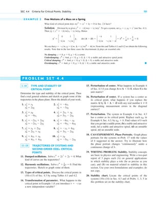 E X A M P L E 2 Free Motions of a Mass on a Spring
What kind of critical point does in Sec. 2.4 have?
Solution. Division by m gives . To get a system, set (see Sec. 4.1).
Then . Hence
, .
We see that . From this and Tables 4.1 and 4.2 we obtain the following
results. Note that in the last three cases the discriminant plays an essential role.
No damping. , a center.
Underdamping. , a stable and attractive spiral point.
Critical damping. , a stable and attractive node.
Overdamping. , a stable and attractive node. 䊏
c2
⬎ 4mk, p ⬍ 0, q ⬎ 0, ¢ ⬎ 0
c2
⫽ 4mk, p ⬍ 0, q ⬎ 0, ¢ ⫽ 0
c2
⬍ 4mk, p ⬍ 0, q ⬎ 0, ¢ ⬍ 0
c ⫽ 0, p ⫽ 0, q ⬎ 0
¢
p ⫽ ⫺cm, q ⫽ km, ¢ ⫽ (cm)2
⫺ 4km
det (A ⫺ lI) ⫽ 2
⫺l 1
⫺km ⫺cm ⫺ l
2 ⫽ l2
⫹
c
m
l ⫹
k
m
⫽ 0
yr ⫽ c
0 1
⫺km ⫺cm
d y
yr
2 ⫽ ys ⫽ ⫺(km)y1 ⫺ (cm)y2
y1 ⫽ y, y2 ⫽ yr
ys ⫽ ⫺(km)y ⫺ (cm)yr
mys ⫹ cyr ⫹ ky ⫽ 0
SEC. 4.4 Criteria for Critical Points. Stability 151
1–10 TYPE AND STABILITY OF
CRITICAL POINT
Determine the type and stability of the critical point. Then
find a real general solution and sketch or graph some of the
trajectories in the phase plane. Show the details of your work.
1. 2.
3. 4.
5. 6.
7. 8.
9. 10.
11–18 TRAJECTORIES OF SYSTEMS AND
SECOND-ORDER ODEs. CRITICAL
POINTS
11. Damped oscillations. Solve . What
kind of curves are the trajectories?
12. Harmonic oscillations. Solve Find the
trajectories. Sketch or graph some of them.
13. Types of critical points. Discuss the critical points in
(10)–(13) of Sec. 4.3 by using Tables 4.1 and 4.2.
14. Transformation of parameter. What happens to the
critical point in Example 1 if you introduce as
a new independent variable?
t ⫽ ⫺t
ys ⫹ 1
9 y ⫽ 0.
ys ⫹ 2yr ⫹ 2y ⫽ 0
y2
r ⫽ ⫺5y1 ⫺ 2y2
y2
r ⫽ 4y1 ⫹ 4y2
y1
r ⫽ y2
y1
r ⫽ 4y1 ⫹ y2
y2
r ⫽ 3y1 ⫺ 2y2
y2
r ⫽ 2y1 ⫹ y2
y1
r ⫽ ⫺y1 ⫹ 4y2
y1
r ⫽ y1 ⫹ 2y2
y2
r ⫽ ⫺9y1 ⫺ 6y2
y2
r ⫽ ⫺2y1 ⫺ 2y2
y1
r ⫽ ⫺6y1 ⫺ y2
y1
r ⫽ ⫺2y1 ⫹ 2y2
y2
r ⫽ 5y1 ⫺ 2y2
y2
r ⫽ ⫺9y1
y1
r ⫽ 2y1 ⫹ y2
y1
r ⫽ y2
y2
r ⫽ ⫺3y2
y2
r ⫽ 2y2
y1
r ⫽ ⫺4y1
y1
r ⫽ y1
15. Perturbation of center. What happens in Example 4
of Sec. 4.3 if you change A to , where I is the
unit matrix?
16. Perturbation of center. If a system has a center as
its critical point, what happens if you replace the
matrix A by with any real number
(representing measurement errors in the diagonal
entries)?
17. Perturbation. The system in Example 4 in Sec. 4.3
has a center as its critical point. Replace each in
Example 4, Sec. 4.3, by . Find values of b such
that you get (a) a saddle point, (b) a stable and attractive
node, (c) a stable and attractive spiral, (d) an unstable
spiral, (e) an unstable node.
18. CAS EXPERIMENT. Phase Portraits. Graph phase
portraits for the systems in Prob. 17 with the values
of b suggested in the answer. Try to illustrate how
the phase portrait changes “continuously” under a
continuous change of b.
19. WRITING PROBLEM. Stability. Stability concepts
are basic in physics and engineering. Write a two-part
report of 3 pages each (A) on general applications
in which stability plays a role (be as precise as you
can), and (B) on material related to stability in this
section. Use your own formulations and examples; do
not copy.
20. Stability chart. Locate the critical points of the
systems (10)–(14) in Sec. 4.3 and of Probs. 1, 3, 5 in
this problem set on the stability chart.
ajk ⫹ b
ajk
k ⫽ 0
A
~
⫽ A ⫹ kI
A ⫹ 0.1I
P R O B L E M S E T 4 . 4
c04.qxd 10/27/10 9:32 PM Page 151
 