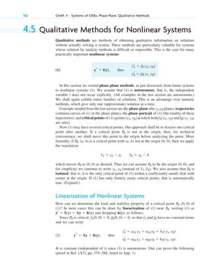 4.5 Qualitative Methods for Nonlinear Systems
Qualitative methods are methods of obtaining qualitative information on solutions
without actually solving a system. These methods are particularly valuable for systems
whose solution by analytic methods is difficult or impossible. This is the case for many
practically important nonlinear systems
(1) , thus
In this section we extend phase plane methods, as just discussed, from linear systems
to nonlinear systems (1). We assume that (1) is autonomous, that is, the independent
variable t does not occur explicitly. (All examples in the last section are autonomous.)
We shall again exhibit entire families of solutions. This is an advantage over numeric
methods, which give only one (approximate) solution at a time.
Concepts needed from the last section are the phase plane (the -plane), trajectories
(solution curves of (1) in the phase plane), the phase portrait of (1) (the totality of these
trajectories), and critical points of (1) (points ( ) at which both and
are zero).
Now (1) may have several critical points. Our approach shall be to discuss one critical
point after another. If a critical point is not at the origin, then, for technical
convenience, we shall move this point to the origin before analyzing the point. More
formally, if is a critical point with (a, b) not at the origin (0, 0), then we apply
the translation
which moves to as desired. Thus we can assume to be the origin ( ), and
for simplicity we continue to write (instead of ). We also assume that is
isolated, that is, it is the only critical point of (1) within a (sufficiently small) disk with
center at the origin. If (1) has only finitely many critical points, that is automatically
true. (Explain!)
Linearization of Nonlinear Systems
How can we determine the kind and stability property of a critical point of
(1)? In most cases this can be done by linearization of (1) near , writing (1) as
and dropping , as follows.
Since is critical, , , so that and have no constant terms
and we can write
(2) , thus
A is constant (independent of t) since (1) is autonomous. One can prove the following
(proof in Ref. [A7], pp. 375–388, listed in App. 1).
yr
1 ⫽ a11 y1 ⫹ a12 y2 ⫹ h1(y1, y2)
yr
2 ⫽ a21 y1 ⫹ a22 y2 ⫹ h2(y1, y2).
yr ⫽ Ay ⫹ h(y)
f2
f1
f2(0, 0) ⫽ 0
f1(0, 0) ⫽ 0
P0
h(y)
yr ⫽ f(y) ⫽ Ay ⫹ h(y)
P0
P0: (0, 0)
P0
y
~
1, y
~
2
y1, y2
0, 0
P0
(0, 0)
P0
y
~
1 ⫽ y1 ⫺ a, y
~
2 ⫽ y2 ⫺ b
P0: (a, b)
P0
f2(y1, y2)
f1(y1, y2)
y1, y2
y1 y2
yr
1 ⫽ f1(y1, y2)
yr
2 ⫽ f2(y1, y2).
yr ⫽ f(y)
152 CHAP. 4 Systems of ODEs. Phase Plane. Qualitative Methods
c04.qxd 10/27/10 9:32 PM Page 152
 
