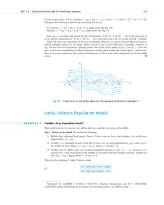 For our criteria in Sec. 4.4 we calculate , and
This gives the following results for the critical point at ( ).
No damping. , a saddle point. See Fig. 93b.
Damping. , a saddle point. See Fig. 94.
Since is periodic with period , the critical points are of the same type as
, and the critical points are of the same type as , so that our task is finished.
Figure 94 shows the trajectories in the case of damping. What we see agrees with our physical intuition.
Indeed, damping means loss of energy. Hence instead of the closed trajectories of periodic solutions in
Fig. 93b we now have trajectories spiraling around one of the critical points . Even the
wavy trajectories corresponding to whirly motions eventually spiral around one of these points. Furthermore,
there are no more trajectories that connect critical points (as there were in the undamped case for the saddle
points). 䊏
(0, 0), (⫾2p, 0), Á
(p, 0)
(⫺p, 0), (⫾3p, 0), Á
(0, 0)
(⫾2p, 0), (⫾4p, 0), Á
2p
sin y1
c ⬎ 0, p ⬍ 0, q ⬍ 0, ¢ ⬎ 0
c ⫽ 0, p ⫽ 0, q ⬍ 0, ¢ ⬎ 0
p, 0
¢ ⫽ p2
⫺ 4q ⫽ c2
⫹ 4k.
p ⫽ a11 ⫹ a22 ⫽ ⫺c, q ⫽ det A ⫽ ⫺k
SEC. 4.5 Qualitative Methods for Nonlinear Systems 155
π
−π 2π 3π
y1
y2
Fig. 94. Trajectories in the phase plane for the damped pendulum in Example 2
Lotka–Volterra Population Model
E X A M P L E 3 Predator–Prey Population Model3
This model concerns two species, say, rabbits and foxes, and the foxes prey on the rabbits.
Step 1. Setting up the model. We assume the following.
1. Rabbits have unlimited food supply. Hence, if there were no foxes, their number would grow
exponentially, .
2. Actually, is decreased because of the kill by foxes, say, at a rate proportional to , where is
the number of foxes. Hence , where and .
3. If there were no rabbits, then would exponentially decrease to zero, . However, is
increased by a rate proportional to the number of encounters between predator and prey; together we
have , where and .
This gives the (nonlinear!) Lotka–Volterra system
(7)
yr
1 ⫽ f1(y1, y2) ⫽ ay1 ⫺ by1 y2
yr
2 ⫽ f2(y1, y2) ⫽ ky1 y2 ⫺ ly2.
l ⬎ 0
k ⬎ 0
yr
2 ⫽ ⫺ly2 ⫹ ky1 y2
y2
yr
2 ⫽ ⫺ly2
y2(t)
b ⬎ 0
a ⬎ 0
yr
1 ⫽ ay1 ⫺ by1 y2
y2(t)
y1 y2
y1
yr
1 ⫽ ay1
y1(t)
3
Introduced by ALFRED J. LOTKA (1880–1949), American biophysicist, and VITO VOLTERRA
(1860–1940), Italian mathematician, the initiator of functional analysis (see [GR7] in App. 1).
c04.qxd 10/27/10 9:33 PM Page 155
 