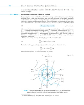 is not possible and we have to utilize fields (Sec. 1.2). We illustrate this with a very
famous example:
E X A M P L E 5 Self-Sustained Oscillations. Van der Pol Equation
There are physical systems such that for small oscillations, energy is fed into the system, whereas for large
oscillations, energy is taken from the system. In other words, large oscillations will be damped, whereas for
small oscillations there is “negative damping” (feeding of energy into the system). For physical reasons we
expect such a system to approach a periodic behavior, which will thus appear as a closed trajectory in the phase
plane, called a limit cycle. A differential equation describing such vibrations is the famous van der Pol equation4
(10) ( , constant).
It first occurred in the study of electrical circuits containing vacuum tubes. For this equation becomes
and we obtain harmonic oscillations. Let . The damping term has the factor .
This is negative for small oscillations, when , so that we have “negative damping,” is zero for
(no damping), and is positive if (positive damping, loss of energy). If is small, we expect a limit cycle
that is almost a circle because then our equation differs but little from . If is large, the limit cycle
will probably look different.
Setting and using as in (8), we have from (10)
(11) .
The isoclines in the -plane (the phase plane) are the curves that is,
.
Solving algebraically for , we see that the isoclines are given by
(Figs. 96, 97).
y2 ⫽
y1
␮(1 ⫺ y1
2
) ⫺ K
y2
dy2
dy1
⫽ ␮(1 ⫺ y1
2
) ⫺
y1
y2
⫽ K
dy2dy1 ⫽ K ⫽ const,
y1y2
dy2
dy1
y2 ⫺ ␮(1 ⫺ y1
2
)y2 ⫹ y1 ⫽ 0
ys ⫽ (dy2dy1)y2
y ⫽ y1, yr ⫽ y2
␮
ys ⫹ y ⫽ 0
␮
y2
⬎ 1
y2
⫽ 1
y2
⬍ 1
⫺␮(1 ⫺ y2
)
␮ ⬎ 0
ys ⫹ y ⫽ 0
␮ ⫽ 0
␮ ⬎ 0
ys ⫺ ␮(1 ⫺ y2
)yr ⫹ y ⫽ 0
158 CHAP. 4 Systems of ODEs. Phase Plane. Qualitative Methods
5
–5
5
5 y1
y2
K =
K = 1
K = –5
K = 0
K = –
K =
K = 1
K = –5
K = 0 K = –1
K = –1
1
_
4
1
_
4
1
_
2
K = –1
_
2
Fig. 96. Direction field for the van der Pol equation with ␮ ⫽ 0.1 in the phase plane,
showing also the limit cycle and two trajectories. See also Fig. 8 in Sec. 1.2
4
BALTHASAR VAN DER POL (1889–1959), Dutch physicist and engineer.
c04.qxd 10/27/10 9:33 PM Page 158
 
