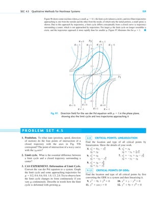 Figure 96 shows some isoclines when is small, , the limit cycle (almost a circle), and two (blue) trajectories
approaching it, one from the outside and the other from the inside, of which only the initial portion, a small spiral, is
shown. Due to this approach by trajectories, a limit cycle differs conceptually from a closed curve (a trajectory)
surrounding a center, which is not approached by trajectories. For larger the limit cycle no longer resembles a
circle, and the trajectories approach it more rapidly than for smaller . Figure 97 illustrates this for . 䊏
␮ ⫽ 1
␮
␮
␮ ⫽ 0.1
␮
SEC. 4.5 Qualitative Methods for Nonlinear Systems 159
2
1
–1
–3
–2
1
–1 y1
y2
3
K = 1
K = 1
K = –5
K = –5
K = 0
K = 0
K = 0 K = 0
K = –1
K = –1
K = –1
K = –1
Fig. 97. Direction field for the van der Pol equation with ␮ ⫽ 1 in the phase plane,
showing also the limit cycle and two trajectories approaching it
1. Pendulum. To what state (position, speed, direction
of motion) do the four points of intersection of a
closed trajectory with the axes in Fig. 93b
correspond? The point of intersection of a wavy curve
with the -axis?
2. Limit cycle. What is the essential difference between
a limit cycle and a closed trajectory surrounding a
center?
3. CAS EXPERIMENT. Deformation of Limit Cycle.
Convert the van der Pol equation to a system. Graph
the limit cycle and some approaching trajectories for
. Try to observe how
the limit cycle changes its form continuously if you
vary continuously. Describe in words how the limit
cycle is deformed with growing .
␮
␮
␮ ⫽ 0.2, 0.4, 0.6, 0.8, 1.0, 1.5, 2.0
y2
P R O B L E M S E T 4 . 5
4–8 CRITICAL POINTS. LINEARIZATION
Find the location and type of all critical points by
linearization. Show the details of your work.
4. 5.
6. 7.
8.
9–13 CRITICAL POINTS OF ODEs
Find the location and type of all critical points by first
converting the ODE to a system and then linearizing it.
9. 10.
11. 12. ys ⫹ 9y ⫹ y2
⫽ 0
ys ⫹ cos y ⫽ 0
ys ⫹ y ⫺ y3
⫽ 0
ys ⫺ 9y ⫹ y3
⫽ 0
y2
r ⫽ y1 ⫺ y1
2
y1
r ⫽ y2 ⫺ y2
2
y2
r ⫽ ⫺y1 ⫺ y2
y2
r ⫽ ⫺y1 ⫺ y1
2
y1
r ⫽ ⫺y1 ⫹ y2 ⫺ y2
2
y1
r ⫽ y2
y2
r ⫽ ⫺y1 ⫹ 1
2 y1
2
y2
r ⫽ y2
y1
r ⫽ y2
y1
r ⫽ 4y1 ⫺ y1
2
c04.qxd 10/27/10 9:33 PM Page 159
 