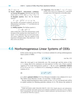 13.
14. TEAM PROJECT. Self-sustained oscillations.
(a) Van der Pol equation. Determine the type of the
critical point at ( ) when .
(b) Rayleigh equation. Show that the Rayleigh
equation5
also describes self-sustained oscillations and that by
differentiating it and setting one obtains the van
der Pol equation.
(c) Duffing equation. The Duffing equation is
where usually is small, thus characterizing a small
deviation of the restoring force from linearity.
and are called the cases of a hard spring and a
soft spring, respectively. Find the equation of the
trajectories in the phase plane. (Note that for all
these curves are closed.)
b ⬎ 0
b ⬍ 0
b ⬎ 0
ƒb ƒ
ys ⫹ v0
2
y ⫹ by3
⫽ 0
y ⫽ Yr
Ys ⫺ ␮(1 ⫺ 1
3Yr2
)Yr ⫹ Y ⫽ 0 (␮ ⬎ 0)
␮ ⬎ 0, ␮ ⫽ 0, ␮ ⬍ 0
0, 0
ys ⫹ sin y ⫽ 0
160 CHAP. 4 Systems of ODEs. Phase Plane. Qualitative Methods
15. Trajectories. Write the ODE as a
system, solve it for as a function of , and sketch
or graph some of the trajectories in the phase plane.
y1
y2
ys ⫺ 4y ⫹ y3
⫽ 0
y2 c = 5
c = 4
c = 3
–2 2
y1
Fig. 98. Trajectories in Problem 15
4.6 Nonhomogeneous Linear Systems of ODEs
In this section, the last one of Chap. 4, we discuss methods for solving nonhomogeneous
linear systems of ODEs
(1) (see Sec. 4.2)
where the vector is not identically zero. We assume and the entries of the
matrix to be continuous on some interval J of the t-axis. From a general
solution of the homogeneous system on J and a particular solution
of (1) on J [i.e., a solution of (1) containing no arbitrary constants], we get a
solution of (1),
(2) .
y is called a general solution of (1) on J because it includes every solution of (1) on J.
This follows from Theorem 2 in Sec. 4.2 (see Prob. 1 of this section).
Having studied homogeneous linear systems in Secs. 4.1–4.4, our present task will be
to explain methods for obtaining particular solutions of (1). We discuss the method of
y ⫽ y(h)
⫹ y(p)
y(p)
(t)
yr ⫽ Ay
y(h)
(t)
A(t)
n ⫻ n
g(t)
g(t)
yⴕ ⫽ Ay ⫹ g
5
LORD RAYLEIGH (JOHN WILLIAM STRUTT) (1842–1919), English physicist and mathematician,
professor at Cambridge and London, known by his important contributions to the theory of waves, elasticity
theory, hydrodynamics, and various other branches of applied mathematics and theoretical physics. In 1904 he
was awarded the Nobel Prize in physics.
c04.qxd 10/27/10 9:33 PM Page 160
 