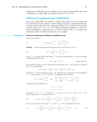 undetermined coefficients and the method of the variation of parameters; these have
counterparts for a single ODE, as we know from Secs. 2.7 and 2.10.
Method of Undetermined Coefficients
Just as for a single ODE, this method is suitable if the entries of A are constants and
the components of g are constants, positive integer powers of t, exponential functions,
or cosines and sines. In such a case a particular solution is assumed in a form similar
to g; for instance, if g has components quadratic in t, with u, v,
w to be determined by substitution into (1). This is similar to Sec. 2.7, except for the
Modification Rule. It suffices to show this by an example.
E X A M P L E 1 Method of Undetermined Coefficients. Modification Rule
Find a general solution of
(3) .
Solution. A general equation of the homogeneous system is (see Example 1 in Sec. 4.3)
(4) .
Since is an eigenvalue of A, the function on the right side also appears in , and we must apply
the Modification Rule by setting
(rather than ).
Note that the first of these two terms is the analog of the modification in Sec. 2.7, but it would not be sufficient
here. (Try it.) By substitution,
.
Equating the -terms on both sides, we have . Hence u is an eigenvector of A corresponding to
; thus [see (5)] with any . Equating the other terms gives
thus .
Collecting terms and reshuffling gives
.
By addition, , and then , say, , thus,
We can simply choose . This gives the answer
(5) .
For other k we get other v; for instance, gives , so that the answer becomes
(5*) , etc. 䊏
y ⫽ c1 c
1
1
d eⴚ2t
⫹ c2 c
1
⫺1
d eⴚ4t
⫺ 2 c
1
1
d teⴚ2t
⫹ c
⫺2
2
d eⴚ2t
v ⫽ [⫺2 2]T
k ⫽ ⫺2
y ⫽ y(h)
⫹ y(p)
⫽ c1 c
1
1
d eⴚ2t
⫹ c2 c
1
⫺1
d eⴚ4t
⫺ 2 c
1
1
d teⴚ2t
⫹ c
0
4
d eⴚ2t
k ⫽ 0
v ⫽ [k k ⫹ 4]T
.
v1 ⫽ k, v2 ⫽ k ⫹ 4
v2 ⫽ v1 ⫹ 4
0 ⫽ ⫺2a ⫺ 4, a ⫽ ⫺2
⫺v1 ⫹ v2 ⫽ ⫺a ⫹ 2
v1 ⫺ v2 ⫽ ⫺a ⫺ 6
c
a
a
d ⫺ c
2v1
2v2
d ⫽ c
⫺3v1 ⫹ v2
v1 ⫺ 3v2
d ⫹ c
⫺6
2
d
u ⫺ 2v ⫽ Av ⫹ c
⫺6
2
d
a ⫽ 0
u ⫽ a[1 1]T
l ⫽ ⫺2
⫺2u ⫽ Au
teⴚ2t
y(p)
r ⫽ ueⴚ2t
⫺ 2uteⴚ2t
⫺ 2veⴚ2t
⫽ Auteⴚ2t
⫹ Aveⴚ2t
⫹ g
ueⴚ2t
y(p)
⫽ uteⴚ2t
⫹ veⴚ2t
y(h)
eⴚ2t
l ⫽ ⫺2
y(h)
⫽ c1 c
1
1
d eⴚ2t
⫹ c2 c
1
⫺1
d eⴚ4t
yr ⫽ Ay ⫹ g ⫽ c
⫺3 1
1 ⫺3
d y ⫹ c
⫺6
2
d eⴚ2t
y(p)
⫽ u ⫹ vt ⫹ wt2
y(p)
SEC. 4.6 Nonhomogeneous Linear Systems of ODEs 161
c04.qxd 10/27/10 9:33 PM Page 161
 
