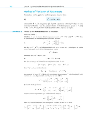 Method of Variation of Parameters
This method can be applied to nonhomogeneous linear systems
(6)
with variable and general . It yields a particular solution of (6) on some
open interval J on the t-axis if a general solution of the homogeneous system
on J is known. We explain the method in terms of the previous example.
E X A M P L E 2 Solution by the Method of Variation of Parameters
Solve (3) in Example 1.
Solution. A basis of solutions of the homogeneous system is and . Hence
the general solution (4) of the homogeneous system may be written
(7) .
Here, is the fundamental matrix (see Sec. 4.2). As in Sec. 2.10 we replace the constant
vector c by a variable vector u(t) to obtain a particular solution
.
Substitution into (3) gives
(8)
Now since and are solutions of the homogeneous system, we have
, , thus .
Hence , so that (8) reduces to
. The solution is ;
here we use that the inverse of Y (Sec. 4.0) exists because the determinant of Y is the Wronskian W, which
is not zero for a basis. Equation (9) in Sec. 4.0 gives the form of ,
.
We multiply this by g, obtaining
Integration is done componentwise (just as differentiation) and gives
(where comes from the lower limit of integration). From this and Y in (7) we obtain
.
Yu ⫽ c
eⴚ2t
eⴚ4t
eⴚ2t
⫺eⴚ4t
d c
⫺2t
⫺2e2t
⫹ 2
d ⫽ c
⫺2teⴚ2t
⫺ 2eⴚ2t
⫹ 2eⴚ4t
⫺2teⴚ2t
⫹ 2eⴚ2t
⫺ 2eⴚ4t
d ⫽ c
⫺2t ⫺ 2
⫺2t ⫹ 2
d eⴚ2t
⫹ c
2
⫺2
d eⴚ4t
⫹ 2
u(t) ⫽ 冮
t
0
c
⫺2
⫺4e2t
~ d dt
~
⫽ c
⫺2t
⫺2e2t
⫹ 2
d
ur ⫽ Yⴚ1
g ⫽
1
2
c
e2t
e2t
e4t
⫺e4t
d c
⫺6eⴚ2t
2eⴚ2t
d ⫽
1
2
c
⫺4
⫺8e2t
d ⫽ c
⫺2
⫺4e2t
d.
Yⴚ1
⫽
1
⫺2eⴚ6t
c
⫺eⴚ4t
⫺eⴚ4t
⫺eⴚ2t
eⴚ2t
d ⫽
1
2
c
e2t
e2t
e4t
⫺e4t
d
Yⴚ1
Yⴚ1
ur ⫽ Yⴚ1
g
Yur ⫽ g
Yru ⫽ AYu
Yr ⫽ AY
y(2)
r ⫽ Ay(2)
y(1)
r ⫽ Ay(1)
y(2)
y(1)
Yru ⫹ Yur ⫽ AYu ⫹ g.
yr ⫽ Ay ⫹ g
y(p)
⫽ Y(t)u(t)
Y(t) ⫽ [y(1)
y(2)
]T
y(h)
⫽ c
eⴚ2t
eⴚ4t
eⴚ2t
⫺eⴚ4t
d c
c1
c2
d ⫽ Y(t)c
[eⴚ4t
⫺eⴚ4t
]T
[eⴚ2t
eⴚ2t
]T
yr ⫽ A(t)y
y(p)
g(t)
A ⫽ A(t)
yr ⫽ A(t)y ⫹ g(t)
162 CHAP. 4 Systems of ODEs. Phase Plane. Qualitative Methods
c04.qxd 10/27/10 9:33 PM Page 162
 