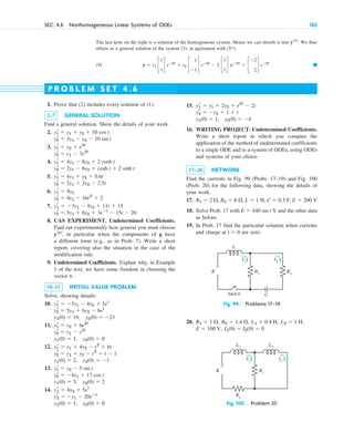 The last term on the right is a solution of the homogeneous system. Hence we can absorb it into . We thus
obtain as a general solution of the system (3), in agreement with .
(9) . 䊏
y ⫽ c1 c
1
1
d eⴚ2t
⫹ c2 c
1
⫺1
d eⴚ4t
⫺ 2 c
1
1
d teⴚ2t
⫹ c
⫺2
2
d eⴚ2t
(5*)
y(h)
SEC. 4.6 Nonhomogeneous Linear Systems of ODEs 163
1. Prove that (2) includes every solution of (1).
2–7 GENERAL SOLUTION
Find a general solution. Show the details of your work.
2.
3.
4.
5.
6.
7.
8. CAS EXPERIMENT. Undetermined Coefficients.
Find out experimentally how general you must choose
, in particular when the components of g have
a different form (e.g., as in Prob. 7). Write a short
report, covering also the situation in the case of the
modification rule.
9. Undetermined Coefficients. Explain why, in Example
1 of the text, we have some freedom in choosing the
vector v.
10–15 INITIAL VALUE PROBLEM
Solve, showing details:
10.
11.
12.
13.
14.
y1(0) ⫽ 1, y2(0) ⫽ 0
yr
2 ⫽ ⫺y1 ⫺ 20eⴚt
yr
1 ⫽ 4y2 ⫹ 5et
y1(0) ⫽ 5, y2(0) ⫽ 2
y2
r ⫽ ⫺4y1 ⫹ 17 cos t
y1
r ⫽ y2 ⫺ 5 sin t
y1(0) ⫽ 2, y2(0) ⫽ ⫺1
y2
r ⫽ y1 ⫹ y2 ⫺ t2
⫹ t ⫺ 1
y1
r ⫽ y1 ⫹ 4y2 ⫺ t2
⫹ 6t
y1(0) ⫽ 1, y2(0) ⫽ 0
y2
r ⫽ y1 ⫺ e2t
y1
r ⫽ y2 ⫹ 6e2t
y1(0) ⫽ 19, y2(0) ⫽ ⫺23
y2
r ⫽ 5y1 ⫹ 6y2 ⫺ 6et
y1
r ⫽ ⫺3y1 ⫺ 4y2 ⫹ 5et
y(p)
yr
2 ⫽ 5y1 ⫹ 6y2 ⫹ 3eⴚt
⫺ 15t ⫺ 20
yr
1 ⫽ ⫺3y1 ⫺ 4y2 ⫹ 11t ⫹ 15
y2
r ⫽ 4y1 ⫺ 16t2
⫹ 2
y1
r ⫽ 4y2
y2
r ⫽ 2y1 ⫹ 3y2 ⫺ 2.5t
y1
r ⫽ 4y1 ⫹ y2 ⫹ 0.6t
y2
r ⫽ 2y1 ⫺ 6y2 ⫹ cosh t ⫹ 2 sinh t
y1
r ⫽ 4y1 ⫺ 8y2 ⫹ 2 cosh t
y2
r ⫽ y1 ⫺ 3e3t
y1
r ⫽ y2 ⫹ e3t
y2
r ⫽ 3y1 ⫺ y2 ⫺ 10 sin t
y1
r ⫽ y1 ⫹ y2 ⫹ 10 cos t
15.
16. WRITING PROJECT. Undetermined Coefficients.
Write a short report in which you compare the
application of the method of undetermined coefficients
to a single ODE and to a system of ODEs, using ODEs
and systems of your choice.
17–20 NETWORK
Find the currents in Fig. 99 (Probs. 17–19) and Fig. 100
(Prob. 20) for the following data, showing the details of
your work.
17.
18. Solve Prob. 17 with and the other data
as before.
19. In Prob. 17 find the particular solution when currents
and charge at are zero.
t ⫽ 0
E ⫽ 440 sin t V
E ⫽ 200 V
C ⫽ 0.5 F,
L ⫽ 1 H,
R2 ⫽ 8 ⍀,
R1 ⫽ 2 ⍀,
y1(0) ⫽ 1, y2(0) ⫽ ⫺4
yr
2 ⫽ ⫺y2 ⫹ 1 ⫹ t
yr
1 ⫽ y1 ⫹ 2y2 ⫹ e2t
⫺ 2t
P R O B L E M S E T 4 . 6
Switch
E
L
R1
R2
C
I1
I2
Fig. 99. Problems 17–19
E R1
R2
I1
I2
L1
L2
Fig. 100. Problem 20
20.
I1(0) ⫽ I2(0) ⫽ 0
E ⫽ 100 V,
L2 ⫽ 1 H,
L1 ⫽ 0.8 H,
R2 ⫽ 1.4 ⍀,
R1 ⫽ 1 ⍀,
c04.qxd 10/27/10 9:33 PM Page 163
 