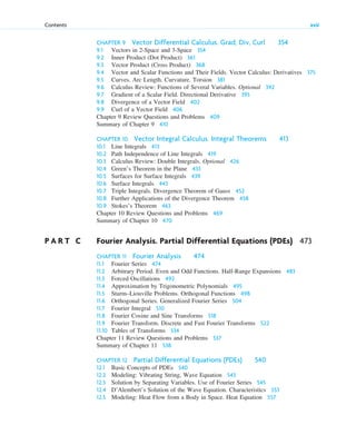 CHAPTER 9 Vector Differential Calculus. Grad, Div, Curl 354
9.1 Vectors in 2-Space and 3-Space 354
9.2 Inner Product (Dot Product) 361
9.3 Vector Product (Cross Product) 368
9.4 Vector and Scalar Functions and Their Fields. Vector Calculus: Derivatives 375
9.5 Curves. Arc Length. Curvature. Torsion 381
9.6 Calculus Review: Functions of Several Variables. Optional 392
9.7 Gradient of a Scalar Field. Directional Derivative 395
9.8 Divergence of a Vector Field 402
9.9 Curl of a Vector Field 406
Chapter 9 Review Questions and Problems 409
Summary of Chapter 9 410
CHAPTER 10 Vector Integral Calculus. Integral Theorems 413
10.1 Line Integrals 413
10.2 Path Independence of Line Integrals 419
10.3 Calculus Review: Double Integrals. Optional 426
10.4 Green’s Theorem in the Plane 433
10.5 Surfaces for Surface Integrals 439
10.6 Surface Integrals 443
10.7 Triple Integrals. Divergence Theorem of Gauss 452
10.8 Further Applications of the Divergence Theorem 458
10.9 Stokes’s Theorem 463
Chapter 10 Review Questions and Problems 469
Summary of Chapter 10 470
P A R T C Fourier Analysis. Partial Differential Equations (PDEs) 473
CHAPTER 11 Fourier Analysis 474
11.1 Fourier Series 474
11.2 Arbitrary Period. Even and Odd Functions. Half-Range Expansions 483
11.3 Forced Oscillations 492
11.4 Approximation by Trigonometric Polynomials 495
11.5 Sturm–Liouville Problems. Orthogonal Functions 498
11.6 Orthogonal Series. Generalized Fourier Series 504
11.7 Fourier Integral 510
11.8 Fourier Cosine and Sine Transforms 518
11.9 Fourier Transform. Discrete and Fast Fourier Transforms 522
11.10 Tables of Transforms 534
Chapter 11 Review Questions and Problems 537
Summary of Chapter 11 538
CHAPTER 12 Partial Differential Equations (PDEs) 540
12.1 Basic Concepts of PDEs 540
12.2 Modeling: Vibrating String, Wave Equation 543
12.3 Solution by Separating Variables. Use of Fourier Series 545
12.4 D’Alembert’s Solution of the Wave Equation. Characteristics 553
12.5 Modeling: Heat Flow from a Body in Space. Heat Equation 557
Contents xvii
ftoc.qxd 11/4/10 11:48 AM Page xvii
 