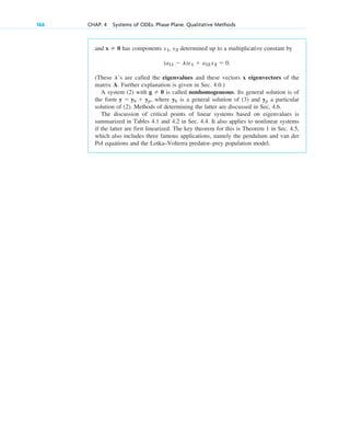 166 CHAP. 4 Systems of ODEs. Phase Plane. Qualitative Methods
and has components determined up to a multiplicative constant by
(These ’s are called the eigenvalues and these vectors x eigenvectors of the
matrix A. Further explanation is given in Sec. 4.0.)
A system (2) with is called nonhomogeneous. Its general solution is of
the form , where is a general solution of (3) and a particular
solution of (2). Methods of determining the latter are discussed in Sec. 4.6.
The discussion of critical points of linear systems based on eigenvalues is
summarized in Tables 4.1 and 4.2 in Sec. 4.4. It also applies to nonlinear systems
if the latter are first linearized. The key theorem for this is Theorem 1 in Sec. 4.5,
which also includes three famous applications, namely the pendulum and van der
Pol equations and the Lotka–Volterra predator–prey population model.
yp
yh
y ⫽ yh ⫹ yp
g ⫽ 0
l
(a11 ⫺ l)x1 ⫹ a12 x2 ⫽ 0.
x1, x2
x ⫽ 0
c04.qxd 10/27/10 9:33 PM Page 166
 