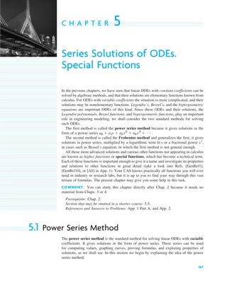 167
C H A P T E R 5
Series Solutions of ODEs.
Special Functions
In the previous chapters, we have seen that linear ODEs with constant coefficients can be
solved by algebraic methods, and that their solutions are elementary functions known from
calculus. For ODEs with variable coefficients the situation is more complicated, and their
solutions may be nonelementary functions. Legendre’s, Bessel’s, and the hypergeometric
equations are important ODEs of this kind. Since these ODEs and their solutions, the
Legendre polynomials, Bessel functions, and hypergeometric functions, play an important
role in engineering modeling, we shall consider the two standard methods for solving
such ODEs.
The first method is called the power series method because it gives solutions in the
form of a power series .
The second method is called the Frobenius method and generalizes the first; it gives
solutions in power series, multiplied by a logarithmic term or a fractional power ,
in cases such as Bessel’s equation, in which the first method is not general enough.
All those more advanced solutions and various other functions not appearing in calculus
are known as higher functions or special functions, which has become a technical term.
Each of these functions is important enough to give it a name and investigate its properties
and relations to other functions in great detail (take a look into Refs. [GenRef1],
[GenRef10], or [All] in App. 1). Your CAS knows practically all functions you will ever
need in industry or research labs, but it is up to you to find your way through this vast
terrain of formulas. The present chapter may give you some help in this task.
COMMENT. You can study this chapter directly after Chap. 2 because it needs no
material from Chaps. 3 or 4.
Prerequisite: Chap. 2.
Section that may be omitted in a shorter course: 5.5.
References and Answers to Problems: App. 1 Part A, and App. 2.
5.1 Power Series Method
The power series method is the standard method for solving linear ODEs with variable
coefficients. It gives solutions in the form of power series. These series can be used
for computing values, graphing curves, proving formulas, and exploring properties of
solutions, as we shall see. In this section we begin by explaining the idea of the power
series method.
xr
ln x
a0 ⫹ a1x ⫹ a2 x2
⫹ a3 x3
⫹ Á
c05.qxd 11/9/10 7:27 PM Page 167
 