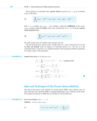 168 CHAP. 5 Series Solutions of ODEs. Special Functions
From calculus we remember that a power series (in powers of ) is an infinite
series of the form
(1)
Here, x is a variable. are constants, called the coefficients of the series.
is a constant, called the center of the series. In particular, if , we obtain a power
series in powers of x
(2)
We shall assume that all variables and constants are real.
We note that the term “power series” usually refers to a series of the form (1) [or (2)]
but does not include series of negative or fractional powers of x. We use m as the
summation letter, reserving n as a standard notation in the Legendre and Bessel equations
for integer values of the parameter.
E X A M P L E 1 Familiar Power Series are the Maclaurin series
Idea and Technique of the Power Series Method
The idea of the power series method for solving linear ODEs seems natural, once we
know that the most important ODEs in applied mathematics have solutions of this form.
We explain the idea by an ODE that can readily be solved otherwise.
E X A M P L E 2 Power Series Solution. Solve .
Solution. In the first step we insert
(2) y ⫽ a0 ⫹ a1x ⫹ a2 x2
⫹ a3 x3
⫹ Á ⫽ a
ⴥ
m⫽0
am xm
yr ⫺ y ⫽ 0
䊏
sin x ⫽ a
ⴥ
m⫽0
(⫺1)m
x2m⫹1
(2m ⫹ 1)!
⫽ x ⫺
x3
3!
⫹
x5
5!
⫺ ⫹ Á .
cos x ⫽ a
ⴥ
m⫽0
(⫺1)m
x2m
(2m)!
⫽ 1 ⫺
x2
2!
⫹
x4
4!
⫺ ⫹ Á
ex
⫽ a
ⴥ
m⫽0
xm
m!
⫽ 1 ⫹ x ⫹
x2
2!
⫹
x3
3!
⫹ Á
1
1 ⫺ x
⫽ a
ⴥ
m⫽0
xm
⫽ 1 ⫹ x ⫹ x2
⫹ Á (ƒ xƒ ⬍ 1, geometric series)
a
ⴥ
m⫽0
amxm
⫽ a0 ⫹ a1x ⫹ a2 x2
⫹ a3 x3
⫹ Á .
x0 ⫽ 0
x0
a0, a1, a2, Á
a
ⴥ
m⫽0
am(x ⫺ x0)m
⫽ a0 ⫹ a1(x ⫺ x0) ⫹ a2(x ⫺ x0)2
⫹ Á .
x ⫺ x0
c05.qxd 10/28/10 3:43 PM Page 168
 