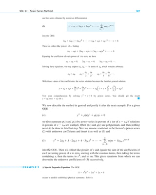 SEC. 5.1 Power Series Method 169
and the series obtained by termwise differentiation
(3)
into the ODE:
Then we collect like powers of x, finding
Equating the coefficient of each power of x to zero, we have
Solving these equations, we may express in terms of , which remains arbitrary:
With these values of the coefficients, the series solution becomes the familiar general solution
Test your comprehension by solving by power series. You should get the result
We now describe the method in general and justify it after the next example. For a given
ODE
(4)
we first represent p(x) and q(x) by power series in powers of x (or of if solutions
in powers of are wanted). Often p(x) and q(x) are polynomials, and then nothing
needs to be done in this first step. Next we assume a solution in the form of a power series
(2) with unknown coefficients and insert it as well as (3) and
(5)
into the ODE. Then we collect like powers of x and equate the sum of the coefficients of
each occurring power of x to zero, starting with the constant terms, then taking the terms
containing x, then the terms in , and so on. This gives equations from which we can
determine the unknown coefficients of (3) successively.
E X A M P L E 3 A Special Legendre Equation. The ODE
occurs in models exhibiting spherical symmetry. Solve it.
(1 ⫺ x2
)ys ⫺ 2xyr ⫹ 2y ⫽ 0
x2
ys ⫽ 2a2 ⫹ 3 # 2a3 x ⫹ 4 # 3a4x2
⫹ Á ⫽ a
ⴥ
m⫽2
m(m ⫺ 1)am xmⴚ2
x ⫺ x0
x ⫺ x0
ys ⫹ p(x)yr ⫹ q(x)y ⫽ 0
䊏
y ⫽ a0 cos x ⫹ a1 sin x.
ys ⫹ y ⫽ 0
y ⫽ a0 ⫹ a0x ⫹
a0
2!
x2
⫹
a0
3!
x3
⫹ Á ⫽ a0 a1 ⫹ x ⫹
x2
2!
⫹
x3
3!
b ⫽ a0ex
.
a1 ⫽ a0, a2 ⫽
a1
2
⫽
a0
2!
, a3 ⫽
a2
3
⫽
a0
3!
, Á .
a0
a1, a2, Á
a1 ⫺ a0 ⫽ 0, 2a2 ⫺ a1 ⫽ 0, 3a3 ⫺ a2 ⫽ 0, Á .
(a1 ⫺ a0) ⫹ (2a2 ⫺ a1)x ⫹ (3a3 ⫺ a2)x2
⫹ Á ⫽ 0.
(a1 ⫹ 2a2 x ⫹ 3a3 x2
⫹ Á ) ⫺ (a0 ⫹ a1x ⫹ a2 x2
⫹ Á ) ⫽ 0.
yr ⫽ a1 ⫹ 2a2 x ⫹ 3a3 x2
⫹ Á ⫽ a
ⴥ
m⫽1
mam xmⴚ1
c05.qxd 10/28/10 3:43 PM Page 169
 