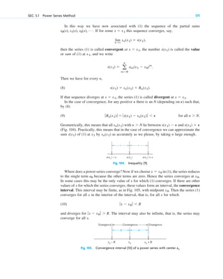 SEC. 5.1 Power Series Method 171
In this way we have now associated with (1) the sequence of the partial sums
. If for some this sequence converges, say,
then the series (1) is called convergent at , the number is called the value
or sum of (1) at , and we write
Then we have for every n,
(8)
If that sequence diverges at , the series (1) is called divergent at .
In the case of convergence, for any positive there is an N (depending on ) such that,
by (8)
(9)
Geometrically, this means that all with lie between and
(Fig. 104). Practically, this means that in the case of convergence we can approximate the
sum of (1) at by as accurately as we please, by taking n large enough.
sn(x1)
x1
s(x1)
s(x1) ⫹ P
s(x1) ⫺ P
n ⬎ N
sn(x1)
for all n ⬎ N.
ƒRn(x1)ƒ ⫽ ƒs(x1) ⫺ sn(x1)ƒ ⬍ P
P
P
x ⫽ x1
x ⫽ x1
s(x1) ⫽ sn(x1) ⫹ Rn(x1).
s(x1) ⫽ a
ⴥ
m⫽0
am(x1 ⫺ x0)m
.
x1
s(x1)
x ⫽ x1
lim
n:⬁
sn(x1) ⫽ s(x1),
x ⫽ x1
s0(x), s1(x), s2(x), Á
∈ ∈
s(x1
) – ε s(x1
)
∈ s(x1
) + ε
∈
Fig. 104. Inequality (9)
R R
x0
– R x0
x0
+ R
Convergence
Divergence Divergence
Fig. 105. Convergence interval (10) of a power series with center x0
Where does a power series converge? Now if we choose in (1), the series reduces
to the single term because the other terms are zero. Hence the series converges at .
In some cases this may be the only value of x for which (1) converges. If there are other
values of x for which the series converges, these values form an interval, the convergence
interval. This interval may be finite, as in Fig. 105, with midpoint . Then the series (1)
converges for all x in the interior of the interval, that is, for all x for which
(10)
and diverges for . The interval may also be infinite, that is, the series may
converge for all x.
ƒx ⫺ x0 ƒ ⬎ R
ƒx ⫺ x0 ƒ ⬍ R
x0
x0
a0
x ⫽ x0
c05.qxd 10/28/10 1:33 PM Page 171
 