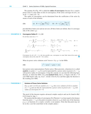 172 CHAP. 5 Series Solutions of ODEs. Special Functions
The quantity R in Fig. 105 is called the radius of convergence (because for a complex
power series it is the radius of disk of convergence). If the series converges for all x, we
set (and ).
The radius of convergence can be determined from the coefficients of the series by
means of each of the formulas
(11)
provided these limits exist and are not zero. [If these limits are infinite, then (1) converges
only at the center .]
E X A M P L E 4 Convergence Radius , 1, 0
For all three series let
Convergence for all is the best possible case, convergence in some finite interval the usual, and
convergence only at the center is useless.
When do power series solutions exist? Answer: if p, q, r in the ODEs
(12)
have power series representations (Taylor series). More precisely, a function is called
analytic at a point if it can be represented by a power series in powers of
with positive radius of convergence. Using this concept, we can state the following basic
theorem, in which the ODE (12) is in standard form, that is, it begins with the If
your ODE begins with, say, , divide it first by and then apply the theorem to
the resulting new ODE.
T H E O R E M 1 Existence of Power Series Solutions
If p, q, and r in (12) are analytic at then every solution of (12) is analytic
at and can thus be represented by a power series in powers of with
radius of convergence .
The proof of this theorem requires advanced complex analysis and can be found in Ref.
[A11] listed in App. 1.
We mention that the radius of convergence R in Theorem 1 is at least equal to the distance
from the point to the point (or points) closest to at which one of the functions
p, q, r, as functions of a complex variable, is not analytic. (Note that that point may not
lie on the x-axis but somewhere in the complex plane.)
x0
x ⫽ x0
R ⬎ 0
x ⫺ x0
x ⫽ x0
x ⫽ x0,
h(x)
h(x)ys
ys.
x ⫺ x0
x ⫽ x0
f(x)
ys ⫹ p(x)yr ⫹ q(x)y ⫽ r(x)
䊏
(R ⫽ 0)
x (R ⫽ ⬁)
a
ⴥ
m⫽0
m!xm
⫽ 1 ⫹ x ⫹ 2x2
⫹ Á , `
am⫹1
am
` ⫽
(m ⫹ 1)!
m!
⫽ m ⫹ 1 : ⬁, R ⫽ 0.
1
1 ⫺ x
⫽ a
ⴥ
m⫽0
xm
⫽ 1 ⫹ x ⫹ x2
⫹ Á , `
am⫹1
am
` ⫽
1
1
⫽ 1, R ⫽ 1
ex
⫽ a
ⴥ
m⫽0
xm
m!
⫽ 1 ⫹ x ⫹
x2
2!
⫹ Á , `
am⫹1
am
` ⫽
1(m ⫹ 1)!
1m!
⫽
1
m ⫹ 1
: 0, R ⫽ ⬁
m : ⬁
R ⴝ ⴥ
x0
^ lim
m:⬁
`
am⫹1
am
`
^ lim
m:⬁
2
m
ƒam ƒ (b) R ⫽ 1
(a) R ⫽ 1
1R ⫽ 0
R ⫽ ⬁
c05.qxd 10/28/10 1:33 PM Page 172
 