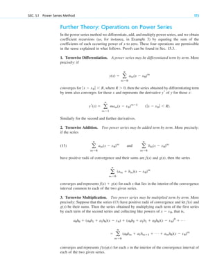 SEC. 5.1 Power Series Method 173
Further Theory: Operations on Power Series
In the power series method we differentiate, add, and multiply power series, and we obtain
coefficient recursions (as, for instance, in Example 3) by equating the sum of the
coefficients of each occurring power of x to zero. These four operations are permissible
in the sense explained in what follows. Proofs can be found in Sec. 15.3.
1. Termwise Differentiation. A power series may be differentiated term by term. More
precisely: if
converges for , where , then the series obtained by differentiating term
by term also converges for those x and represents the derivative of y for those x:
Similarly for the second and further derivatives.
2. Termwise Addition. Two power series may be added term by term. More precisely:
if the series
(13)
have positive radii of convergence and their sums are and g(x), then the series
converges and represents for each x that lies in the interior of the convergence
interval common to each of the two given series.
3. Termwise Multiplication. Two power series may be multiplied term by term. More
precisely: Suppose that the series (13) have positive radii of convergence and let and
g(x) be their sums. Then the series obtained by multiplying each term of the first series
by each term of the second series and collecting like powers of , that is,
converges and represents for each x in the interior of the convergence interval of
each of the two given series.
f(x)g(x)
⫽ a
ⴥ
m⫽0
(a0bm ⫹ a1bmⴚ1 ⫹ Á ⫹ amb0)(x ⫺ x0)m
a0b0 ⫹ (a0b1 ⫹ a1b0)(x ⫺ x0) ⫹ (a0b2 ⫹ a1b1 ⫹ a2b0)(x ⫺ x0)2
⫹ Á
x ⫺ x0
f(x)
f(x) ⫹ g(x)
a
ⴥ
m⫽0
(am ⫹ bm)(x ⫺ x0)m
f(x)
a
ⴥ
m⫽0
am(x ⫺ x0)m
and a
ⴥ
m⫽0
bm(x ⫺ x0)m
(ƒx ⫺ x0 ƒ ⬍ R).
yr(x) ⫽ a
ⴥ
m⫽1
mam(x ⫺ x0)mⴚ1
yr
R ⬎ 0
ƒx ⫺ x0 ƒ ⬍ R
y(x) ⫽ a
ⴥ
m⫽0
am(x ⫺ x0)m
c05.qxd 10/28/10 1:33 PM Page 173
 