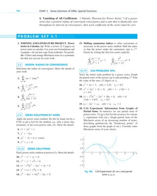 174 CHAP. 5 Series Solutions of ODEs. Special Functions
4. Vanishing of All Coefficients (“Identity Theorem for Power Series.”) If a power
series has a positive radius of convergent convergence and a sum that is identically zero
throughout its interval of convergence, then each coefficient of the series must be zero.
1. WRITING AND LITERATURE PROJECT. Power
Series in Calculus. (a) Write a review (2–3 pages) on
power series in calculus. Use your own formulations and
examples—do not just copy from textbooks. No proofs.
(b) Collect and arrange Maclaurin series in a systematic
list that you can use for your work.
2–5 REVIEW: RADIUS OF CONVERGENCE
Determine the radius of convergence. Show the details of
your work.
2.
3.
4.
5.
6–9 SERIES SOLUTIONS BY HAND
Apply the power series method. Do this by hand, not by a
CAS, to get a feel for the method, e.g., why a series may
terminate, or has even powers only, etc. Show the details.
6.
7.
8.
9.
10–14 SERIES SOLUTIONS
Find a power series solution in powers of x. Show the details.
10.
11.
12.
13.
14. ys ⫺ 4xyr ⫹ (4x2
⫺ 2)y ⫽ 0
ys ⫹ (1 ⫹ x2
)y ⫽ 0
(1 ⫺ x2
)ys ⫺ 2xyr ⫹ 2y ⫽ 0
ys ⫺ yr ⫹ x2
y ⫽ 0
ys ⫺ yr ⫹ xy ⫽ 0
ys ⫹ y ⫽ 0
xyr ⫺ 3y ⫽ k (⫽ const)
yr ⫽ ⫺2xy
(1 ⫹ x)yr ⫽ y
a
ⴥ
m⫽0
a
2
3
b
m
x2m
a
ⴥ
m⫽0
x2m⫹1
(2m ⫹ 1)!
a
ⴥ
m⫽0
(⫺1)m
km
x2m
a
ⴥ
m⫽0
(m ⫹ 1)mxm
15. Shifting summation indices is often convenient or
necessary in the power series method. Shift the index
so that the power under the summation sign is .
Check by writing the first few terms explicity.
16–19 CAS PROBLEMS. IVPs
Solve the initial value problem by a power series. Graph
the partial sums of the powers up to and including . Find
the value of the sum s (5 digits) at .
16.
17.
18.
19.
20. CAS Experiment. Information from Graphs of
Partial Sums. In numerics we use partial sums of
power series. To get a feel for the accuracy for various
x, experiment with . Graph partial sums of the
Maclaurin series of an increasing number of terms,
describing qualitatively the “breakaway points” of
these graphs from the graph of . Consider other
Maclaurin series of your choice.
sin x
sin x
(x ⫺ 2)yr ⫽ xy, y(0) ⫽ 4, x1 ⫽ 2
x1 ⫽ 0.5
yr(0) ⫽ 1.875,
y(0) ⫽ 0,
(1 ⫺ x2
)ys ⫺ 2xyr ⫹ 30y ⫽ 0,
x ⫽ 0.5
yr(0) ⫽ 1,
y(0) ⫽ 1,
ys ⫹ 3xyr ⫹ 2y ⫽ 0,
yr ⫹ 4y ⫽ 1, y(0) ⫽ 1.25, x1 ⫽ 0.2
x1
x5
a
ⴥ
s⫽2
s(s ⫹ 1)
s2
⫹ 1
xs⫺1
, a
ⴥ
p⫽1
p2
(p ⫹ 1)!
xp⫹4
xm
P R O B L E M S E T 5 . 1
–0.5
0.5
0
1
1.5
1 2 3 4 5 6
–1
–1.5
x
Fig. 106. CAS Experiment 20. and partial
sums s3, s5, s7
sin x
c05.qxd 10/28/10 1:33 PM Page 174
 