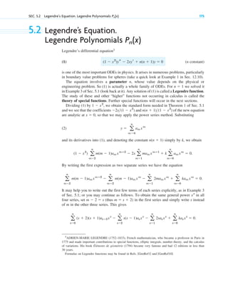 SEC. 5.2 Legendre’s Equation. Legendre Polynomials 175
Pn(x)
5.2 Legendre’s Equation.
Legendre Polynomials
Legendre’s differential equation1
(1) (n constant)
is one of the most important ODEs in physics. It arises in numerous problems, particularly
in boundary value problems for spheres (take a quick look at Example 1 in Sec. 12.10).
The equation involves a parameter n, whose value depends on the physical or
engineering problem. So (1) is actually a whole family of ODEs. For we solved it
in Example 3 of Sec. 5.1 (look back at it). Any solution of (1) is called a Legendre function.
The study of these and other “higher” functions not occurring in calculus is called the
theory of special functions. Further special functions will occur in the next sections.
Dividing (1) by , we obtain the standard form needed in Theorem 1 of Sec. 5.1
and we see that the coefficients and of the new equation
are analytic at , so that we may apply the power series method. Substituting
(2)
and its derivatives into (1), and denoting the constant simply by k, we obtain
.
By writing the first expression as two separate series we have the equation
It may help you to write out the first few terms of each series explicitly, as in Example 3
of Sec. 5.1; or you may continue as follows. To obtain the same general power in all
four series, set (thus ) in the first series and simply write s instead
of m in the other three series. This gives
.
a
ⴥ
s⫽0
(s ⫹ 2)(s ⫹ 1)as⫹2xs
⫺ a
ⴥ
s⫽2
s(s ⫺ 1)asxs
⫺ a
ⴥ
s⫽1
2sasxs
⫹ a
ⴥ
s⫽0
kasxs
⫽ 0
m ⫽ s ⫹ 2
m ⫺ 2 ⫽ s
xs
a
ⴥ
m⫽2
m(m ⫺ 1)am xmⴚ2
⫺ a
ⴥ
m⫽2
m(m ⫺ 1)am xm
⫺ a
ⴥ
m⫽1
2mam xm
⫹ a
ⴥ
m⫽0
kam xm
⫽ 0.
(1 ⫺ x2
) a
ⴥ
m⫽2
m(m ⫺ 1)am xmⴚ2
⫺ 2x a
ⴥ
m⫽1
mam xmⴚ1
⫹ k a
ⴥ
m⫽0
am xm
⫽ 0
n(n ⫹ 1)
y ⫽ a
ⴥ
m⫽0
am xm
x ⫽ 0
n(n ⫹ 1)(1 ⫺ x2
)
⫺2x(1 ⫺ x2
)
1 ⫺ x2
n ⫽ 1
(1 ⫺ x2
)ys ⫺ 2xyr ⫹ n(n ⫹ 1)y ⫽ 0
Pn(x)
1
ADRIEN-MARIE LEGENDRE (1752–1833), French mathematician, who became a professor in Paris in
1775 and made important contributions to special functions, elliptic integrals, number theory, and the calculus
of variations. His book Éléments de géométrie (1794) became very famous and had 12 editions in less than
30 years.
Formulas on Legendre functions may be found in Refs. [GenRef1] and [GenRef10].
c05.qxd 10/28/10 1:33 PM Page 175
 