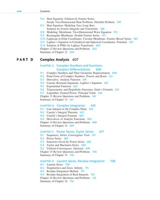 12.6 Heat Equation: Solution by Fourier Series.
Steady Two-Dimensional Heat Problems. Dirichlet Problem 558
12.7 Heat Equation: Modeling Very Long Bars.
Solution by Fourier Integrals and Transforms 568
12.8 Modeling: Membrane, Two-Dimensional Wave Equation 575
12.9 Rectangular Membrane. Double Fourier Series 577
12.10 Laplacian in Polar Coordinates. Circular Membrane. Fourier–Bessel Series 585
12.11 Laplace’s Equation in Cylindrical and Spherical Coordinates. Potential 593
12.12 Solution of PDEs by Laplace Transforms 600
Chapter 12 Review Questions and Problems 603
Summary of Chapter 12 604
P A R T D Complex Analysis 607
CHAPTER 13 Complex Numbers and Functions.
Complex Differentiation 608
13.1 Complex Numbers and Their Geometric Representation 608
13.2 Polar Form of Complex Numbers. Powers and Roots 613
13.3 Derivative. Analytic Function 619
13.4 Cauchy–Riemann Equations. Laplace’s Equation 625
13.5 Exponential Function 630
13.6 Trigonometric and Hyperbolic Functions. Euler’s Formula 633
13.7 Logarithm. General Power. Principal Value 636
Chapter 13 Review Questions and Problems 641
Summary of Chapter 13 641
CHAPTER 14 Complex Integration 643
14.1 Line Integral in the Complex Plane 643
14.2 Cauchy’s Integral Theorem 652
14.3 Cauchy’s Integral Formula 660
14.4 Derivatives of Analytic Functions 664
Chapter 14 Review Questions and Problems 668
Summary of Chapter 14 669
CHAPTER 15 Power Series, Taylor Series 671
15.1 Sequences, Series, Convergence Tests 671
15.2 Power Series 680
15.3 Functions Given by Power Series 685
15.4 Taylor and Maclaurin Series 690
15.5 Uniform Convergence. Optional 698
Chapter 15 Review Questions and Problems 706
Summary of Chapter 15 706
CHAPTER 16 Laurent Series. Residue Integration 708
16.1 Laurent Series 708
16.2 Singularities and Zeros. Infinity 715
16.3 Residue Integration Method 719
16.4 Residue Integration of Real Integrals 725
Chapter 16 Review Questions and Problems 733
Summary of Chapter 16 734
xviii Contents
ftoc.qxd 11/4/10 11:48 AM Page xviii
 