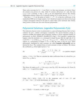 SEC. 5.2 Legendre’s Equation. Legendre Polynomials 177
Pn(x)
These series converge for (see Prob. 4; or they may terminate, see below). Since
(6) contains even powers of x only, while (7) contains odd powers of x only, the ratio
is not a constant, so that and are not proportional and are thus linearly
independent solutions. Hence (5) is a general solution of (1) on the interval
Note that are the points at which , so that the coefficients of the
standardized ODE are no longer analytic. So it should not surprise you that we do not get
a longer convergence interval of (6) and (7), unless these series terminate after finitely
many powers. In that case, the series become polynomials.
Polynomial Solutions. Legendre Polynomials
The reduction of power series to polynomials is a great advantage because then we have
solutions for all x, without convergence restrictions. For special functions arising as
solutions of ODEs this happens quite frequently, leading to various important families of
polynomials; see Refs. [GenRef1], [GenRef10] in App. 1. For Legendre’s equation this
happens when the parameter n is a nonnegative integer because then the right side of (4)
is zero for , so that . Hence if n is even,
reduces to a polynomial of degree n. If n is odd, the same is true for . These
polynomials, multiplied by some constants, are called Legendre polynomials and are
denoted by . The standard choice of such constants is done as follows. We choose
the coefficient of the highest power as
(8) (n a positive integer)
(and ). Then we calculate the other coefficients from (4), solved for in
terms of , that is,
(9)
The choice (8) makes for every n (see Fig. 107); this motivates (8). From (9)
with and (8) we obtain
Using in the numerator and and
in the denominator, we obtain
cancels, so that we get
anⴚ2 ⫽ ⫺
(2n ⫺ 2)!
2n
(n ⫺ 1)! (n ⫺ 2)!
.
n(n ⫺ 1)2n(2n ⫺ 1)
anⴚ2 ⫽ ⫺
n(n ⫺ 1)2n(2n ⫺ 1)(2n ⫺ 2)!
2(2n ⫺ 1)2n
n(n ⫺ 1)! n(n ⫺ 1)(n ⫺ 2)!
.
n! ⫽ n(n ⫺ 1)(n ⫺ 2)!
n! ⫽ n(n ⫺ 1)!
(2n)! ⫽ 2n(2n ⫺ 1)(2n ⫺ 2)!
anⴚ2 ⫽ ⫺
n(n ⫺ 1)
2(2n ⫺ 1)
an ⫽ ⫺
n(n ⫺ 1)
2(2n ⫺ 1)
#
(2n)!
2n
(n!)2
s ⫽ n ⫺ 2
pn(1) ⫽ 1
(s ⬉ n ⫺ 2).
as ⫽ ⫺
(s ⫹ 2)(s ⫹ 1)
(n ⫺ s)(n ⫹ s ⫹ 1)
as⫹2
as⫹2
as
an ⫽ 1 if n ⫽ 0
an ⫽
(2n)!
2n
(n!)2 ⫽
1 # 3 # 5 Á (2n ⫺ 1)
n!
xn
an
Pn(x)
y2(x)
y1(x)
an⫹2 ⫽ 0, an⫹4 ⫽ 0, an⫹6 ⫽ 0, Á
s ⫽ n
Pn(x)
1 ⫺ x2
⫽ 0
x ⫽ ⫾1
⫺1 ⬍ x ⬍ 1.
y2
y1
y1y2
ƒxƒ ⬍ 1
c05.qxd 10/28/10 1:33 PM Page 177
 