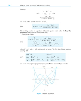 178 CHAP. 5 Series Solutions of ODEs. Special Functions
Similarly,
and so on, and in general, when ,
(10)
The resulting solution of Legendre’s differential equation (1) is called the Legendre
polynomial of degree n and is denoted by .
From (10) we obtain
(11)
where , whichever is an integer. The first few of these functions
are (Fig. 107)
and so on. You may now program (11) on your CAS and calculate as needed.
Pn(x)
P0(x) ⫽ 1, P1(x) ⫽ x
P2(x) ⫽ 1
2 (3x2
⫺ 1), P3(x) ⫽ 1
2 (5x3
⫺ 3x)
P4(x) ⫽ 1
8 (35x4
⫺ 30x2
⫹ 3), P5(x) ⫽ 1
8 (63x5
⫺ 70x3
⫹ 15x)
(11ⴕ)
M ⫽ n2 or (n ⫺ 1)2
⫽
(2n)!
2n
(n!)2
xn
⫺
(2n ⫺ 2)!
2n
1! (n ⫺ 1)! (n ⫺ 2)!
xnⴚ2
⫹ ⫺ Á
Pn(x) ⫽ a
M
m⫽0
(⫺1)m
(2n ⫺ 2m)!
2n
m! (n ⫺ m)! (n ⫺ 2m)!
xnⴚ2m
Pn(x)
anⴚ2m ⫽ (⫺1)m
(2n ⫺ 2m)!
2n
m! (n ⫺ m)! (n ⫺ 2m)!
.
n ⫺ 2m ⭌ 0
⫽
(2n ⫺ 4)!
2n
2! (n ⫺ 2)! (n ⫺ 4)!
anⴚ4 ⫽ ⫺
(n ⫺ 2)(n ⫺ 3)
4(2n ⫺ 3)
anⴚ2
–1
–1 x
P
n
(x)
P0
P1
P4
P3
P2
1
1
Fig. 107. Legendre polynomials
c05.qxd 10/28/10 1:33 PM Page 178
 