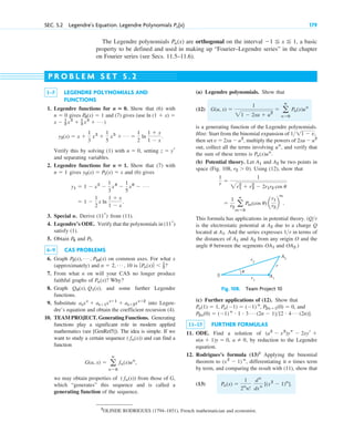 SEC. 5.2 Legendre’s Equation. Legendre Polynomials 179
Pn(x)
The Legendre polynomials are orthogonal on the interval , a basic
property to be defined and used in making up “Fourier–Legendre series” in the chapter
on Fourier series (see Secs. 11.5–11.6).
⫺1 ⬉ x ⬉ 1
Pn(x)
1–5 LEGENDRE POLYNOMIALS AND
FUNCTIONS
1. Legendre functions for Show that (6) with
gives and (7) gives (use
)
Verify this by solving (1) with , setting
and separating variables.
2. Legendre functions for Show that (7) with
gives and (6) gives
3. Special n. Derive from (11).
4. Legendre’s ODE. Verify that the polynomials in
satisfy (1).
5. Obtain and .
6–9 CAS PROBLEMS
6. Graph on common axes. For what x
(approximately) and is ?
7. From what n on will your CAS no longer produce
faithful graphs of ? Why?
8. Graph , and some further Legendre
functions.
9. Substitute into Legen-
dre’s equation and obtain the coefficient recursion (4).
10. TEAM PROJECT. Generating Functions. Generating
functions play a significant role in modern applied
mathematics (see [GenRef5]). The idea is simple. If we
want to study a certain sequence and can find a
function
,
we may obtain properties of from those of G,
which “generates” this sequence and is called a
generating function of the sequence.
( fn(x))
G(u, x) ⫽ a
ⴥ
n⫽0
fn(x)un
( fn(x))
asxs
⫹ as⫹1xs⫹1
⫹ as⫹2xs⫹2
Q0(x), Q1(x)
Pn(x)
ƒPn(x)ƒ ⬍ 1
2
n ⫽ 2, Á , 10
P2(x), Á , P10(x)
P7
P6
(11r)
(11r)
⫽ 1 ⫺
1
2
x ln
1 ⫹ x
1 ⫺ x
.
y1 ⫽ 1 ⫺ x2
⫺
1
3
x4
⫺
1
5
x6
⫺ Á
y2(x) ⫽ P1(x) ⫽ x
n ⫽ 1
n ⴝ 1.
z ⫽ yr
n ⫽ 0
y2(x) ⫽ x ⫹
1
3
x3
⫹
1
5
x5
⫹ Á ⫽
1
2
ln
1 ⫹ x
1 ⫺ x
.
x ⫺ 1
2 x2
⫹ 1
3 x3
⫹ Á
ln (1 ⫹ x) ⫽
P0(x) ⫽ 1
n ⫽ 0
n ⴝ 0.
(a) Legendre polynomials. Show that
(12)
is a generating function of the Legendre polynomials.
Hint: Start from the binomial expansion of
then set , multiply the powers of
out, collect all the terms involving , and verify that
the sum of these terms is .
(b) Potential theory. Let and be two points in
space (Fig. 108, ). Using (12), show that
This formula has applications in potential theory. (
is the electrostatic potential at due to a charge Q
located at . And the series expresses in terms of
the distances of and from any origin O and the
angle between the segments and .)
OA2
OA1
u
A2
A1
1r
A1
A2
Qr
⫽
1
r2 a
ⴥ
m⫽0
Pm(cos u) a
r1
r2
b
m
.
1
r ⫽
1
2r1
2
⫹ r2
2
⫺ 2r1r2 cos u
r2 ⬎ 0
A2
A1
Pn(x)un
un
2xu ⫺ u2
v ⫽ 2xu ⫺ u2
111 ⫺ v,
G(u, x) ⫽
1
21 ⫺ 2xu ⫹ u2
⫽ a
ⴥ
n⫽0
Pn(x)un
P R O B L E M S E T 5 . 2
r2
r
A2
θ
A1
r1
0
Fig. 108. Team Project 10
(c) Further applications of (12). Show that
, and
.
11–15 FURTHER FORMULAS
11. ODE. Find a solution of
, by reduction to the Legendre
equation.
12. Rodrigues’s formula (13)2
Applying the binomial
theorem to , differentiating it n times term
by term, and comparing the result with (11), show that
(13) Pn(x) ⫽
1
2n
n!
dn
dxn
[(x2
⫺ 1)n
].
(x2
⫺ 1) n
a ⫽ 0
n(n ⫹ 1)y ⫽ 0,
(a2
⫺ x2
)ys ⫺ 2xyr ⫹
P2n(0) ⫽ (⫺1) n # 1 # 3 Á (2n ⫺ 1)[2 # 4 Á (2n)]
Pn(1) ⫽ 1, Pn(⫺1) ⫽ (⫺1) n
, P2n⫹1(0) ⫽ 0
2
OLINDE RODRIGUES (1794–1851), French mathematician and economist.
c05.qxd 10/28/10 1:33 PM Page 179
 