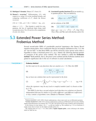 180 CHAP. 5 Series Solutions of ODEs. Special Functions
15. Associated Legendre functions are needed, e.g.,
in quantum physics. They are defined by
(15)
and are solutions of the ODE
(16)
where . Find
, and and verify that they satisfy (16).
P4
2
(x)
P2
2
(x)
P2
1
(x),
P1
1
(x),
q(x) ⫽ n(n ⫹ 1) ⫺ k2
(1 ⫺ x2
)
(1 ⫺ x2
)ys ⫺ 2xyr ⫹ q(x)y ⫽ 0
Pn
k
(x) ⫽ (1 ⫺ x2
)k2
dk
pn(x)
dxk
Pn
k
(x)
13. Rodrigues’s formula. Obtain from (13).
14. Bonnet’s recursion.3
Differentiating (13) with
respect to u, using (13) in the resulting formula, and
comparing coefficients of , obtain the Bonnet
recursion.
(14)
where . This formula is useful for com-
putations, the loss of significant digits being small
(except near zeros). Try (14) out for a few computations
of your own choice.
n ⫽ 1, 2, Á
(n ⫹ 1)Pn⫹1(x) ⫽ (2n ⫹ 1)xPn(x) ⫺ npn⫺1(x),
un
(11r)
3
OSSIAN BONNET (1819–1892), French mathematician, whose main work was in differential geometry.
4
GEORG FROBENIUS (1849–1917), German mathematician, professor at ETH Zurich and University of Berlin,
student of Karl Weierstrass (see footnote, Sect. 15.5). He is also known for his work on matrices and in group theory.
In this theorem we may replace x by x ⫺ x0 with any number x0. The condition a0 ⫽ 0 is no restriction; it
simply means that we factor out the highest possible power of x.
The singular point of (1) at x ⫽ 0 is often called a regular singular point, a term confusing to the student,
which we shall not use.
5.3 Extended Power Series Method:
Frobenius Method
Several second-order ODEs of considerable practical importance—the famous Bessel
equation among them—have coefficients that are not analytic (definition in Sec. 5.1), but
are “not too bad,” so that these ODEs can still be solved by series (power series times a
logarithm or times a fractional power of x, etc.). Indeed, the following theorem permits
an extension of the power series method. The new method is called the Frobenius
method.4
Both methods, that is, the power series method and the Frobenius method, have
gained in significance due to the use of software in actual calculations.
T H E O R E M 1 Frobenius Method
Let and be any functions that are analytic at . Then the ODE
(1)
has at least one solution that can be represented in the form
(2)
where the exponent r may be any (real or complex) number (and r is chosen so that
).
The ODE (1) also has a second solution (such that these two solutions are linearly
independent) that may be similar to (2) (with a different r and different coefficients)
or may contain a logarithmic term. (Details in Theorem 2 below.)
a0 ⫽ 0
(a0 ⫽ 0)
y(x) ⫽ xr
a
ⴥ
m⫽0
am xm
⫽ xr
(a0 ⫹ a1x ⫹ a2 x2
⫹ Á )
ys ⫹
b(x)
x
yr ⫹
c(x)
x2 y ⫽ 0
x ⫽ 0
c(x)
b(x)
c05.qxd 10/28/10 3:43 PM Page 180
 