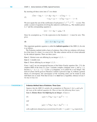 182 CHAP. 5 Series Solutions of ODEs. Special Functions
By inserting all these series into we obtain
(3)
.
We now equate the sum of the coefficients of each power to zero. This
yields a system of equations involving the unknown coefficients . The smallest power
is and the corresponding equation is
.
Since by assumption , the expression in the brackets must be zero. This
gives
(4) .
This important quadratic equation is called the indicial equation of the ODE (1). Its role
is as follows.
The Frobenius method yields a basis of solutions. One of the two solutions will always
be of the form (2), where r is a root of (4). The other solution will be of a form indicated
by the indicial equation. There are three cases:
Case 1. Distinct roots not differing by an integer .
Case 2. A double root.
Case 3. Roots differing by an integer .
Cases 1 and 2 are not unexpected because of the Euler–Cauchy equation (Sec. 2.5), the
simplest ODE of the form (1). Case 1 includes complex conjugate roots and
because Im is imaginary, so it cannot be a real integer. The
form of a basis will be given in Theorem 2 (which is proved in App. 4), without a general
theory of convergence, but convergence of the occurring series can be tested in each
individual case as usual. Note that in Case 2 we must have a logarithm, whereas in Case 3
we may or may not.
T H E O R E M 2 Frobenius Method. Basis of Solutions. Three Cases
Suppose that the ODE (1) satisfies the assumptions in Theorem 1. Let and be
the roots of the indicial equation (4). Then we have the following three cases.
Case 1. Distinct Roots Not Differing by an Integer. A basis is
(5)
and
(6)
with coefficients obtained successively from (3) with and , respectively.
r ⫽ r2
r ⫽ r1
y2(x) ⫽ xr2
(A0 ⫹ A1x ⫹ A2 x2
⫹ Á )
y1(x) ⫽ xr1
(a0 ⫹ a1x ⫹ a2 x2
⫹ Á )
r2
r1
r1
r1 ⫺ r2 ⫽ r1 ⫺ r1 ⫽ 2i
r2 ⫽ r1
r1
1, 2, 3, Á
1, 2, 3, Á
r(r ⫺ 1) ⫹ b0 r ⫹ c0 ⫽ 0
[ Á ]
a0 ⫽ 0
[r(r ⫺ 1) ⫹ b0 r ⫹ c0 ]a0 ⫽ 0
xr
am
xr
, xr⫹1
, xr⫹2
, Á
⫹ (c0 ⫹ c1x ⫹ Á )xr
(a0 ⫹ a1x ⫹ Á ) ⫽ 0
xr
[r(r ⫺ 1)a0 ⫹ Á ] ⫹ (b0 ⫹ b1x ⫹ Á )xr
(ra0 ⫹ Á )
(1r)
c05.qxd 10/28/10 1:33 PM Page 182
 