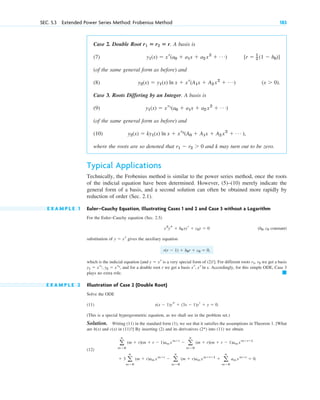 SEC. 5.3 Extended Power Series Method: Frobenius Method 183
Case 2. Double Root A basis is
(7)
(of the same general form as before) and
(8) .
Case 3. Roots Differing by an Integer. A basis is
(9)
(of the same general form as before) and
(10)
where the roots are so denoted that and k may turn out to be zero.
Typical Applications
Technically, the Frobenius method is similar to the power series method, once the roots
of the indicial equation have been determined. However, (5)–(10) merely indicate the
general form of a basis, and a second solution can often be obtained more rapidly by
reduction of order (Sec. 2.1).
E X A M P L E 1 Euler–Cauchy Equation, Illustrating Cases 1 and 2 and Case 3 without a Logarithm
For the Euler–Cauchy equation (Sec. 2.5)
( constant)
substitution of gives the auxiliary equation
which is the indicial equation [and is a very special form of (2) ]. For different roots we get a basis
, and for a double root r we get a basis . Accordingly, for this simple ODE, Case 3
plays no extra role.
E X A M P L E 2 Illustration of Case 2 (Double Root)
Solve the ODE
(11) .
(This is a special hypergeometric equation, as we shall see in the problem set.)
Solution. Writing (11) in the standard form (1), we see that it satisfies the assumptions in Theorem 1. [What
are and in (11)?] By inserting (2) and its derivatives into (11) we obtain
(12)
.
⫹ 3 a
ⴥ
m⫽0
(m ⫹ r)am xm⫹r
⫺ a
ⴥ
m⫽0
(m ⫹ r)am xm⫹rⴚ1
⫹ a
ⴥ
m⫽0
am xm⫹r
⫽ 0
a
ⴥ
m⫽0
(m ⫹ r)(m ⫹ r ⫺ 1)am xm⫹r
⫺ a
ⴥ
m⫽0
(m ⫹ r)(m ⫹ r ⫺ 1)am xm⫹rⴚ1
(2*)
c(x)
b(x)
x(x ⫺ 1)ys ⫹ (3x ⫺ 1)yr ⫹ y ⫽ 0
䊏
xr
, xr
ln x
y1 ⫽ xr1
, y2 ⫽ xr2
r1, r2
!
y ⫽ xr
r(r ⫺ 1) ⫹ b0r ⫹ c0 ⫽ 0,
y ⫽ xr
b0, c0
x2
ys ⫹ b0xyr ⫹ c0y ⫽ 0
r1 ⫺ r2 ⬎ 0
y2(x) ⫽ ky1(x) ln x ⫹ xr2
(A0 ⫹ A1x ⫹ A2 x2
⫹ Á ),
y1(x) ⫽ xr1
(a0 ⫹ a1x ⫹ a2 x2
⫹ Á)
(x ⬎ 0)
y2(x) ⫽ y1(x) ln x ⫹ xr
(A1x ⫹ A2 x2
⫹ Á)
[r ⫽ 1
2 (1 ⫺ b0)]
y1(x) ⫽ xr
(a0 ⫹ a1x ⫹ a2 x2
⫹ Á)
r1 ⴝ r2 ⴝ r.
c05.qxd 10/28/10 1:33 PM Page 183
 