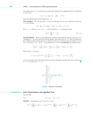 184 CHAP. 5 Series Solutions of ODEs. Special Functions
The smallest power is , occurring in the second and the fourth series; by equating the sum of its coefficients
to zero we have
.
Hence this indicial equation has the double root .
First Solution. We insert this value into (12) and equate the sum of the coefficients of the power
to zero, obtaining
thus . Hence , and by choosing we obtain the solution
.
Second Solution. We get a second independent solution by the method of reduction of order (Sec. 2.1),
substituting and its derivatives into the equation. This leads to (9), Sec. 2.1, which we shall use in
this example, instead of starting reduction of order from scratch (as we shall do in the next example). In (9) of
Sec. 2.1 we have , the coefficient of in (11) in standard form. By partial fractions,
Hence (9), Sec. 2.1, becomes
,
and are shown in Fig. 109. These functions are linearly independent and thus form a basis on the interval
(as well as on ). 䊏
1 ⬍ x ⬍ ⬁
0 ⬍ x ⬍ 1
y2
y1
y2 ⫽ uy1 ⫽
ln x
1 ⫺ x
.
u ⫽ ln x
ur ⫽ U ⫽ y1
ⴚ2
eⴚ兰p dx
⫽
(x ⫺ 1)2
(x ⫺ 1)2
x
⫽
1
x
,
⫺冮p dx ⫽ ⫺冮
3x ⫺ 1
x(x ⫺ 1)
dx ⫽ ⫺冮a
2
x ⫺ 1
⫹
1
x
b dx ⫽ ⫺2 ln (x ⫺ 1) ⫺ ln x.
yr
p ⫽ (3x ⫺ 1)(x2
⫺ x)
y2 ⫽ uy1
y2
(ƒxƒ ⬍ 1)
y1(x) ⫽ a
ⴥ
m⫽0
xm
⫽
1
1 ⫺ x
a0 ⫽ 1
a0 ⫽ a1 ⫽ a2 ⫽ Á
as⫹1 ⫽ as
s(s ⫺ 1)as ⫺ (s ⫹ 1)sas⫹1 ⫹ 3sas ⫺ (s ⫹ 1)as⫹1 ⫹ as ⫽ 0
xs
r ⫽ 0
r ⫽ 0
[⫺r(r ⫺ 1) ⫺ r]a0 ⫽ 0, thus r2
⫽ 0
xrⴚ1
4
3
2
–1
–2
–2 2 6
–3
–4
0
1
x
y
y2
y1
4
Fig. 109. Solutions in Example 2
E X A M P L E 3 Case 3, Second Solution with Logarithmic Term
Solve the ODE
(13) .
Solution. Substituting (2) and into (13), we have
.
(x2
⫺ x) a
ⴥ
m⫽0
(m ⫹ r)(m ⫹ r ⫺ 1)am xm⫹rⴚ2
⫺ x a
ⴥ
m⫽0
(m ⫹ r)am xm⫹rⴚ1
⫹ a
ⴥ
m⫽0
am xm⫹r
⫽ 0
(2*)
(x2
⫺ x)ys ⫺ xyr ⫹ y ⫽ 0
c05.qxd 10/28/10 1:33 PM Page 184
 