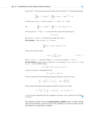 SEC. 5.3 Extended Power Series Method: Frobenius Method 185
We now take , x, and x inside the summations and collect all terms with power and simplify algebraically,
.
In the first series we set and in the second , thus . Then
(14) .
The lowest power is (take in the second series) and gives the indicial equation
.
The roots are and . They differ by an integer. This is Case 3.
First Solution. From (14) with we have
.
This gives the recurrence relation
.
Hence successively. Taking , we get as a first solution .
Second Solution. Applying reduction of order (Sec. 2.1), we substitute and
into the ODE, obtaining
.
xu drops out. Division by x and simplification give
.
From this, using partial fractions and integrating (taking the integration constant zero), we get
Taking exponents and integrating (again taking the integration constant zero), we obtain
and are linearly independent, and has a logarithmic term. Hence and constitute a basis of solutions
for positive x.
The Frobenius method solves the hypergeometric equation, whose solutions include
many known functions as special cases (see the problem set). In the next section we use
the method for solving Bessel’s equation.
䊏
y2
y1
y2
y2
y1
ur ⫽
x ⫺ 1
x2 ⫽
1
x
⫺
1
x2, u ⫽ ln x ⫹
1
x
, y2 ⫽ xu ⫽ x ln x ⫹ 1.
ln ur ⫽ ln 2
x ⫺ 1
x2
2.
us
ur
⫽ ⫺
x ⫺ 2
x2
⫺ x
⫽ ⫺
2
x
⫹
1
1 ⫺ x
,
(x2
⫺ x)us ⫹ (x ⫺ 2)ur ⫽ 0
(x2
⫺ x)(xus ⫹ 2ur) ⫺ x(xur ⫹ u) ⫹ xu ⫽ 0
ys
2 ⫽ xus ⫹ 2ur
y2 ⫽ y1u ⫽ xu, yr
2 ⫽ xur ⫹ u
y1 ⫽ xr1
a0 ⫽ x
a0 ⫽ 1
a1 ⫽ 0, a2 ⫽ 0, Á
(s ⫽ 0, 1, Á )
as⫹1 ⫽
s2
(s ⫹ 2)(s ⫹ 1)
as
a
ⴥ
s⫽0
3s2
as ⫺ (s ⫹ 2)(s ⫹ 1)as⫹14xs⫹1
⫽ 0
r ⫽ r1 ⫽ 1
r2 ⫽ 0
r1 ⫽ 1
r(r ⫺ 1) ⫽ 0
s ⫽ ⫺1
xrⴚ1
a
ⴥ
s⫽0
(s ⫹ r ⫺ 1) 2
asxs⫹r
⫺ a
ⴥ
s⫽ⴚ1
(s ⫹ r ⫹ 1)(s ⫹ r)as⫹1xs⫹r
⫽ 0
s ⫽ m ⫺ 1
m ⫽ s ⫹ 1
m ⫽ s
a
ⴥ
m⫽0
(m ⫹ r ⫺ 1)2
am xm⫹r
⫺ a
ⴥ
m⫽0
(m ⫹ r)(m ⫹ r ⫺ 1)am xm⫹rⴚ1
⫽ 0
xm⫹r
x2
c05.qxd 10/28/10 1:33 PM Page 185
 