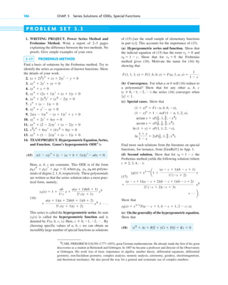 186 CHAP. 5 Series Solutions of ODEs. Special Functions
5
CARL FRIEDRICH GAUSS (1777–1855), great German mathematician. He already made the first of his great
discoveries as a student at Helmstedt and Göttingen. In 1807 he became a professor and director of the Observatory
at Göttingen. His work was of basic importance in algebra, number theory, differential equations, differential
geometry, non-Euclidean geometry, complex analysis, numeric analysis, astronomy, geodesy, electromagnetism,
and theoretical mechanics. He also paved the way for a general and systematic use of complex numbers.
1. WRITING PROJECT. Power Series Method and
Frobenius Method. Write a report of 2–3 pages
explaining the difference between the two methods. No
proofs. Give simple examples of your own.
2–13 FROBENIUS METHOD
Find a basis of solutions by the Frobenius method. Try to
identify the series as expansions of known functions. Show
the details of your work.
2.
3.
4.
5.
6.
7.
8.
9.
10.
11.
12.
13.
14. TEAM PROJECT. Hypergeometric Equation, Series,
and Function. Gauss’s hypergeometric ODE5
is
(15)
Here, a, b, c are constants. This ODE is of the form
, where are polyno-
mials of degree 2, 1, 0, respectively. These polynomials
are written so that the series solution takes a most prac-
tical form, namely,
(16)
.
This series is called the hypergeometric series. Its sum
is called the hypergeometric function and is
denoted by F(a, b, c; x). Here, . By
choosing specific values of a, b, c we can obtain an
incredibly large number of special functions as solutions
c ⫽ 0, ⫺1, ⫺2, Á
y1(x)
⫹
a(a ⫹ 1)(a ⫹ 2)b(b ⫹ 1)(b ⫹ 2)
3! c(c ⫹ 1)(c ⫹ 2)
x3
⫹ Á
y1(x) ⫽ 1 ⫹
ab
1! c
x ⫹
a(a ⫹ 1)b(b ⫹ 1)
2! c(c ⫹ 1)
x2
p0
p1,
p2,
p2 ys ⫹ p1yr ⫹ p0y ⫽ 0
x(1 ⫺ x)ys ⫹ [c ⫺ (a ⫹ b ⫹ 1)x]yr ⫺ aby ⫽ 0.
xys ⫹ (1 ⫺ 2x)yr ⫹ (x ⫺ 1)y ⫽ 0
x2
ys ⫹ 6xyr ⫹ (4x2
⫹ 6)y ⫽ 0
xys ⫹ (2 ⫺ 2x)yr ⫹ (x ⫺ 2)y ⫽ 0
xys ⫹ 2yr ⫹ 4xy ⫽ 0
2x(x ⫺ 1)ys ⫺ (x ⫹ 1)yr ⫹ y ⫽ 0
xys ⫹ yr ⫺ xy ⫽ 0
ys ⫹ (x ⫺ 1)y ⫽ 0
xys ⫹ 2x3
yr ⫹ (x2
⫺ 2)y ⫽ 0
xys ⫹ (2x ⫹ 1)yr ⫹ (x ⫹ 1)y ⫽ 0
xys ⫹ y ⫽ 0
xys ⫹ 2yr ⫹ xy ⫽ 0
(x ⫹ 2)2
ys ⫹ (x ⫹ 2)yr ⫺ y ⫽ 0
of (15) [see the small sample of elementary functions
in part (c)]. This accounts for the importance of (15).
(a) Hypergeometric series and function. Show that
the indicial equation of (15) has the roots and
. Show that for the Frobenius
method gives (16). Motivate the name for (16) by
showing that
(b) Convergence. For what a or b will (16) reduce to
a polynomial? Show that for any other a, b, c
( ) the series (16) converges when
.
(c) Special cases. Show that
Find more such relations from the literature on special
functions, for instance, from [GenRef1] in App. 1.
(d) Second solution. Show that for the
Frobenius method yields the following solution (where
:
(17)
Show that
.
(e) On the generality of the hypergeometric equation.
Show that
(18) (t2
⫹ At ⫹ B)
##
y ⫹ (Ct ⫹ D)y
# ⫹ Ky ⫽ 0
y2(x) ⫽ x1ⴚc
F(a ⫺ c ⫹ 1, b ⫺ c ⫹ 1, 2 ⫺ c; x)
⫹ Á b.
x2
⫹
(a ⫺ c ⫹ 1)(a ⫺ c ⫹ 2)(b ⫺ c ⫹ 1)(b ⫺ c ⫹ 2)
2! (⫺c ⫹ 2)(⫺c ⫹ 3)
y2(x) ⫽ x1ⴚc
a1 ⫹
(a ⫺ c ⫹ 1)(b ⫺ c ⫹ 1)
1! (⫺c ⫹ 2)
x
c ⫽ 2, 3, 4, Á)
r2 ⫽ 1 ⫺ c
ln
1 ⫹ x
1 ⫺ x
⫽ 2xF(1
2 , 1, 3
2 ; x2
).
ln (1 ⫹ x) ⫽ xF(1, 1, 2; ⫺x),
arcsin x ⫽ xF(1
2 , 1
2 , 3
2 ; x2
),
arctan x ⫽ xF(1
2 , 1, 3
2 ; ⫺x2
)
(1 ⫺ x)n
⫽ 1 ⫺ nxF(1 ⫺ n, 1, 2; x),
(1 ⫹ x)n
⫽ F(⫺n, b, b; ⫺x),
ƒxƒ ⬍ 1
c ⫽ 0, ⫺1, ⫺2, Á
F(1, 1, 1; x) ⫽ F(1, b, b; x) ⫽ F(a, 1, a; x) ⫽
1
1 ⫺ x
.
r1 ⫽ 0
r2 ⫽ 1 ⫺ c
r1 ⫽ 0
P R O B L E M S E T 5 . 3
c05.qxd 10/28/10 1:33 PM Page 186
 