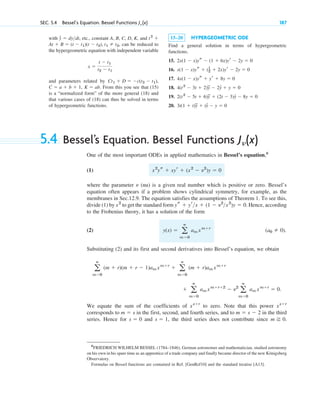 SEC. 5.4 Bessel’s Equation. Bessel Functions J␯ (x) 187
with , etc., constant A, B, C, D, K, and
, can be reduced to
the hypergeometric equation with independent variable
and parameters related by
. From this you see that (15)
is a “normalized form” of the more general (18) and
that various cases of (18) can thus be solved in terms
of hypergeometric functions.
K ⫽ ab
C ⫽ a ⫹ b ⫹ 1,
Ct1 ⫹ D ⫽ ⫺c(t2 ⫺ t1),
x ⫽
t ⫺ t1
t2 ⫺ t1
At ⫹ B ⫽ (t ⫺ t1)(t ⫺ t2), t1 ⫽ t2
t2
⫹
y
# ⫽ dydt 15–20 HYPERGEOMETRIC ODE
Find a general solution in terms of hypergeometric
functions.
15.
16.
17.
18.
19.
20. 3t(1 ⫹ t)y
## ⫹ ty
# ⫺ y ⫽ 0
2(t2
⫺ 5t ⫹ 6)y
## ⫹ (2t ⫺ 3)y
# ⫺ 8y ⫽ 0
4(t2
⫺ 3t ⫹ 2)y
## ⫺ 2y
# ⫹ y ⫽ 0
4x(1 ⫺ x)ys ⫹ yr ⫹ 8y ⫽ 0
x(1 ⫺ x)ys ⫹ (1
2 ⫹ 2x)yr ⫺ 2y ⫽ 0
2x(1 ⫺ x)ys ⫺ (1 ⫹ 6x)yr ⫺ 2y ⫽ 0
5.4 Bessel’s Equation. Bessel Functions
One of the most important ODEs in applied mathematics in Bessel’s equation,6
(1)
where the parameter (nu) is a given real number which is positive or zero. Bessel’s
equation often appears if a problem shows cylindrical symmetry, for example, as the
membranes in Sec.12.9. The equation satisfies the assumptions of Theorem 1. To see this,
divide (1) by to get the standard form . Hence, according
to the Frobenius theory, it has a solution of the form
(2) .
Substituting (2) and its first and second derivatives into Bessel’s equation, we obtain
We equate the sum of the coefficients of to zero. Note that this power
corresponds to in the first, second, and fourth series, and to in the third
series. Hence for and , the third series does not contribute since .
m ⭌ 0
s ⫽ 1
s ⫽ 0
m ⫽ s ⫺ 2
m ⫽ s
xs⫹r
xs⫹r
⫹ a
ⴥ
m⫽0
am xm⫹r⫹2
⫺ ␯2
a
ⴥ
m⫽0
am xm⫹r
⫽ 0.
a
ⴥ
m⫽0
(m ⫹ r)(m ⫹ r ⫺ 1)am xm⫹r
⫹ a
ⴥ
m⫽0
(m ⫹ r)am xm⫹r
(a0 ⫽ 0)
y(x) ⫽ a
ⴥ
m⫽0
am xm⫹r
ys ⫹ yrx ⫹ (1 ⫺ ␯2
x2
)y ⫽ 0
x2
␯
x2
ys ⫹ xyr ⫹ (x2
⫺ ␯2
)y ⫽ 0
J␯(x)
6
FRIEDRICH WILHELM BESSEL (1784–1846), German astronomer and mathematician, studied astronomy
on his own in his spare time as an apprentice of a trade company and finally became director of the new Königsberg
Observatory.
Formulas on Bessel functions are contained in Ref. [GenRef10] and the standard treatise [A13].
c05.qxd 10/28/10 1:33 PM Page 187
 