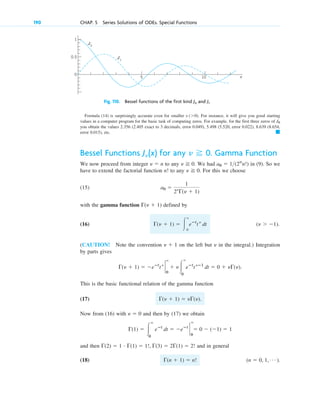 Formula (14) is surprisingly accurate even for smaller . For instance, it will give you good starting
values in a computer program for the basic task of computing zeros. For example, for the first three zeros of
you obtain the values 2.356 (2.405 exact to 3 decimals, error 0.049), 5.498 (5.520, error 0.022), 8.639 (8.654,
error 0.015), etc. 䊏
J0
x (⬎0)
190 CHAP. 5 Series Solutions of ODEs. Special Functions
0
1
0.5
x
10
5
J0
J1
Fig. 110. Bessel functions of the first kind J0 and J1
Bessel Functions for any . Gamma Function
We now proceed from integer to any . We had in (9). So we
have to extend the factorial function to any . For this we choose
(15)
with the gamma function defined by
(16) .
(CAUTION! Note the convention on the left but in the integral.) Integration
by parts gives
.
This is the basic functional relation of the gamma function
(17) .
Now from (16) with and then by (17) we obtain
and then and in general
(18) .
(n ⫽ 0, 1, Á )
⌫(n ⫹ 1) ⫽ n!
⌫(2) ⫽ 1 # ⌫(1) ⫽ 1!, ⌫(3) ⫽ 2⌫(1) ⫽ 2!
⌫(1) ⫽ 冮
⬁
0
eⴚt
dt ⫽ ⫺eⴚt
`
0
⬁
⫽ 0 ⫺ (⫺1) ⫽ 1
␯ ⫽ 0
⌫(␯ ⫹ 1) ⫽ ␯⌫(␯)
⌫(␯ ⫹ 1) ⫽ ⫺eⴚt
t␯
`
⬁
0
⫹ ␯冮
⬁
0
eⴚt
t␯ⴚ1
dt ⫽ 0 ⫹ ␯⌫(␯)
␯
␯ ⫹ 1
(␯ ⬎ ⫺1)
⌫(␯ ⫹ 1) ⫽ 冮
⬁
0
eⴚt
t␯
dt
⌫(␯ ⫹ 1)
a0 ⫽
1
2␯
⌫(␯ ⫹ 1)
␯ ⭌ 0
n!
a0 ⫽ 1(2n
n!)
␯ ⭌ 0
␯ ⫽ n
␯ ⭌ 0
J␯(x)
c05.qxd 10/28/10 1:33 PM Page 190
 