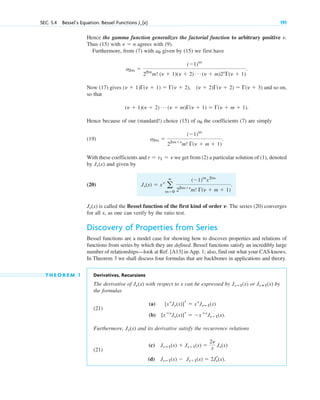 Hence the gamma function generalizes the factorial function to arbitrary positive .
Thus (15) with agrees with (9).
Furthermore, from (7) with given by (15) we first have
.
Now (17) gives and so on,
so that
.
Hence because of our (standard!) choice (15) of the coefficients (7) are simply
(19) .
With these coefficients and we get from (2) a particular solution of (1), denoted
by and given by
(20) .
is called the Bessel function of the first kind of order ␯. The series (20) converges
for all x, as one can verify by the ratio test.
Discovery of Properties from Series
Bessel functions are a model case for showing how to discover properties and relations of
functions from series by which they are defined. Bessel functions satisfy an incredibly large
number of relationships—look at Ref. [A13] in App. 1; also, find out what your CAS knows.
In Theorem 3 we shall discuss four formulas that are backbones in applications and theory.
T H E O R E M 1 Derivatives, Recursions
The derivative of with respect to x can be expressed by or (x) by
the formulas
(21)
(a)
(b) .
Furthermore, and its derivative satisfy the recurrence relations
(21)
(c)
(d) J␯ⴚ1(x) ⫺ J␯⫹1(x) ⫽ 2Jr
␯(x).
J␯ⴚ1(x) ⫹ J␯⫹1(x) ⫽
2␯
x J␯(x)
J␯(x)
[xⴚ␯
J␯(x)]r ⫽ ⫺xⴚ␯
J␯⫹1(x)
[x␯
J␯(x)]r ⫽ x␯
J␯ⴚ1(x)
J␯ⴙ1
J␯ⴚ1(x)
J␯(x)
J␯(x)
J␯(x) ⫽ x␯
a
ⴥ
m⫽0
(⫺1)m
x2m
22m⫹␯
m! ⌫(␯ ⫹ m ⫹ 1)
J␯(x)
r ⫽ r1 ⫽ ␯
a2m ⫽
(⫺1)m
22m⫹␯
m! ⌫(␯ ⫹ m ⫹ 1)
a0
(␯ ⫹ 1)(␯ ⫹ 2) Á (␯ ⫹ m)⌫(␯ ⫹ 1) ⫽ ⌫(␯ ⫹ m ⫹ 1)
(␯ ⫹ 1)⌫(␯ ⫹ 1) ⫽ ⌫(␯ ⫹ 2), (␯ ⫹ 2)⌫(␯ ⫹ 2) ⫽ ⌫(␯ ⫹ 3)
a2m ⫽
(⫺1)m
22m
m! (␯ ⫹ 1)(␯ ⫹ 2) Á (␯ ⫹ m)2␯
⌫(␯ ⫹ 1)
a0
␯ ⫽ n
␯
SEC. 5.4 Bessel’s Equation. Bessel Functions J␯ (x) 191
c05.qxd 10/28/10 1:33 PM Page 191
 