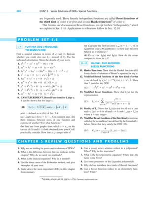 1. Why are we looking for power series solutions of ODEs?
2. What is the difference between the two methods in this
chapter? Why do we need two methods?
3. What is the indicial equation? Why is it needed?
4. List the three cases of the Frobenius method, and give
examples of your own.
5. Write down the most important ODEs in this chapter
from memory.
1–9 FURTHER ODE’s REDUCIBLE
TO BESSEL’S ODE
Find a general solution in terms of and . Indicate
whether you could also use instead of . Use the
indicated substitution. Show the details of your work.
1.
2.
3.
4.
5.
6.
7.
8.
9.
10. CAS EXPERIMENT. Bessel Functions for Large x.
It can be shown that for large x,
(11)
with defined as in (14) of Sec. 5.4.
(a) Graph for on common axes. Are
there relations between zeros of one function and
extrema of another? For what functions?
(b) Find out from graphs from which on the
curves of (8) and (11) (both obtained from your CAS)
practically coincide. How does change with n?
xn
x ⫽ xn
n ⫽ 0, Á , 5
Yn(x)
⬃
Yn(x) ⬃ 22(px) sin (x ⫺ 1
2 np⫺ 1
4 p)
xys ⫺ 5yr ⫹ xy ⫽ 0 (y ⫽ x3
u)
ys ⫹ k2
x4
y ⫽ 0 (y ⫽ u1x, 1
3 kx3
⫽ z)
ys ⫹ k2
x2
y ⫽ 0 (y ⫽ u1x, 1
2 kx2
⫽ z)
xys ⫹ yr ⫹ 36y ⫽ 0 (121x ⫽ z)
4xys ⫹ 4yr ⫹ y ⫽ 0 (1x ⫽ z)
ys ⫹ xy ⫽ 0 (y ⫽ u1x, 2
3x32
⫽ z)
9x2
ys ⫹ 9xyr ⫹ (36x4
⫺ 16)y ⫽ 0 (x2
⫽ z)
xys ⫹ 5yr ⫹ xy ⫽ 0 (y ⫽ ux2
)
x2
ys ⫹ xyr ⫹ (x2
⫺ 16) y ⫽ 0
Y␯
Jⴚ␯
Y␯
J␯
(c) Calculate the first ten zeros , of
from your CAS and from (11). How does the error
behave as m increases?
(d) Do (c) for and . How do the errors
compare to those in (c)?
11–15 HANKEL AND MODIFIED
BESSEL FUNCTIONS
11. Hankel functions. Show that the Hankel functions (10)
form a basis of solutions of Bessel’s equation for any .
12. Modified Bessel functions of the first kind of order
are defined by . Show
that satisfies the ODE
(12)
13. Modified Bessel functions. Show that has the
representation
(13) .
14. Reality of . Show that is real for all real x (and
real ), for all real , and
where n is any integer.
15. Modified Bessel functions of the third kind (sometimes
called of the second kind) are defined by the formula (14)
below. Show that they satisfy the ODE (12).
(14) .
K␯(x) ⫽
p
2sin ␯p
3Iⴚ␯(x) ⫺ I␯(x)4
Iⴚn(x) ⫽ In(x),
x ⫽ 0
I␯(x) ⫽ 0
␯
I␯(x)
I␯
I␯(x) ⫽ a
ⴥ
m⫽0
x2m⫹␯
22m⫹␯
m! ⌫(m ⫹ ␯ ⫹ 1)
I␯(x)
x2
ys ⫹ xyr ⫺ (x2
⫹ ␯2
)y ⫽ 0.
I␯
I␯ (x) ⫽ iⴚ␯
J␯ (ix), i ⫽ 1⫺1
␯
␯
Y2(x)
Y1(x)
Y0(x)
xm, m ⫽ 1, Á , 10
P R O B L E M S E T 5 . 5
C H A P T E R 5 R E V I E W Q U E S T I O N S A N D P R O B L E M S
6. Can a power series solution reduce to a polynomial?
When? Why is this important?
7. What is the hypergeometric equation? Where does the
name come from?
8. List some properties of the Legendre polynomials.
9. Why did we introduce two kinds of Bessel functions?
10. Can a Bessel function reduce to an elementary func-
tion? When?
8
HERMANN HANKEL (1839–1873), German mathematician.
200 CHAP. 5 Series Solutions of ODEs. Special Functions
are frequently used. These linearly independent functions are called Bessel functions of
the third kind of order or first and second Hankel functions8
of order .
This finishes our discussion on Bessel functions, except for their “orthogonality,” which
we explain in Sec. 11.6. Applications to vibrations follow in Sec. 12.10.
␯
␯
c05.qxd 10/28/10 1:33 PM Page 200
 