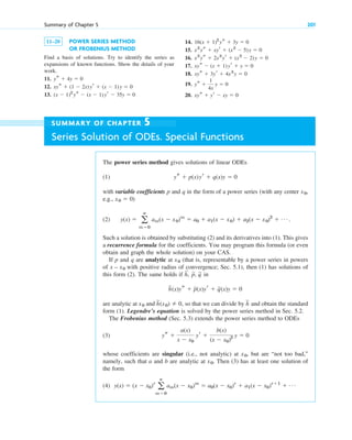 11–20 POWER SERIES METHOD
OR FROBENIUS METHOD
Find a basis of solutions. Try to identify the series as
expansions of known functions. Show the details of your
work.
11.
12.
13. (x ⫺ 1)2
ys ⫺ (x ⫺ 1)yr ⫺ 35y ⫽ 0
xys ⫹ (1 ⫺ 2x)yr ⫹ (x ⫺ 1)y ⫽ 0
ys ⫹ 4y ⫽ 0
14.
15.
16.
17.
18.
19.
20. xys ⫹ yr ⫺ xy ⫽ 0
ys ⫹
1
4x
y ⫽ 0
xys ⫹ 3yr ⫹ 4x3
y ⫽ 0
xys ⫺ (x ⫹ 1)yr ⫹ y ⫽ 0
x2
ys ⫹ 2x3
yr ⫹ (x2
⫺ 2)y ⫽ 0
x2
ys ⫹ xyr ⫹ (x2
⫺ 5)y ⫽ 0
16(x ⫹ 1)2
ys ⫹ 3y ⫽ 0
Summary of Chapter 5 201
SUMMARY OF CHAPTER 5
Series Solution of ODEs. Special Functions
The power series method gives solutions of linear ODEs
(1)
with variable coefficients p and q in the form of a power series (with any center ,
e.g., )
(2) .
Such a solution is obtained by substituting (2) and its derivatives into (1). This gives
a recurrence formula for the coefficients. You may program this formula (or even
obtain and graph the whole solution) on your CAS.
If p and q are analytic at (that is, representable by a power series in powers
of with positive radius of convergence; Sec. 5.1), then (1) has solutions of
this form (2). The same holds if
are analytic at and so that we can divide by and obtain the standard
form (1). Legendre’s equation is solved by the power series method in Sec. 5.2.
The Frobenius method (Sec. 5.3) extends the power series method to ODEs
(3)
whose coefficients are singular (i.e., not analytic) at , but are “not too bad,”
namely, such that a and b are analytic at . Then (3) has at least one solution of
the form
(4) y(x) ⫽ (x ⫺ x0)r
a
ⴥ
m⫽0
am(x ⫺ x0)m
⫽ a0(x ⫺ x0)r
⫹ a1(x ⫺ x0)r⫹1
⫹ Á
x0
x0
ys ⫹
a(x)
x ⫺ x0
yr ⫹
b(x)
(x ⫺ x0)2 y ⫽ 0
h
苲
h
苲
(x0) ⫽ 0,
x0
h
苲
(x)ys ⫹ p
苲(x)yr ⫹ q
苲(x)y ⫽ 0
h,
苲
p,
苲 q
苲 in
x – x0
x0
y(x) ⫽ a
ⴥ
m⫽0
am(x ⫺ x0)m
⫽ a0 ⫹ a1(x ⫺ x0) ⫹ a2(x ⫺ x0)2
⫹ Á
x0 ⫽ 0
x0
ys ⫹ p(x)yr ⫹ q(x)y ⫽ 0
c05.qxd 10/28/10 1:33 PM Page 201
 