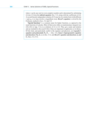 where r can be any real (or even complex) number and is determined by substituting
(4) into (3) from the indicial equation (Sec. 5.3), along with the coefficients of (4).
A second linearly independent solution of (3) may be of a similar form (with different
r and ’s) or may involve a logarithmic term. Bessel’s equation is solved by the
Frobenius method in Secs. 5.4 and 5.5.
“Special functions” is a common name for higher functions, as opposed to the
usual functions of calculus. Most of them arise either as nonelementary integrals [see
(24)–(44) in App. 3.1] or as solutions of (1) or (3). They get a name and notation
and are included in the usual CASs if they are important in application or in theory.
Of this kind, and particularly useful to the engineer and physicist, are Legendre’s
equation and polynomials (Sec. 5.2), Gauss’s hypergeometric equation
and functions F(a, b, c; x) (Sec. 5.3), and Bessel’s equation and functions and
(Secs. 5.4, 5.5).
Y␯
J␯
P0 , P1, Á
am
202 CHAP. 5 Series Solutions of ODEs. Special Functions
c05.qxd 10/28/10 1:33 PM Page 202
 