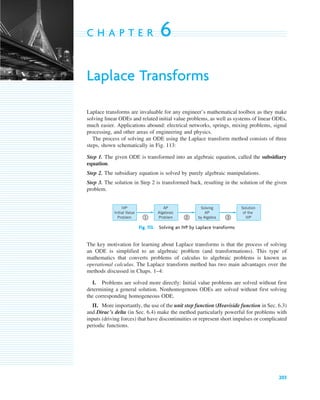 203
C H A P T E R 6
Laplace Transforms
Laplace transforms are invaluable for any engineer’s mathematical toolbox as they make
solving linear ODEs and related initial value problems, as well as systems of linear ODEs,
much easier. Applications abound: electrical networks, springs, mixing problems, signal
processing, and other areas of engineering and physics.
The process of solving an ODE using the Laplace transform method consists of three
steps, shown schematically in Fig. 113:
Step 1. The given ODE is transformed into an algebraic equation, called the subsidiary
equation.
Step 2. The subsidiary equation is solved by purely algebraic manipulations.
Step 3. The solution in Step 2 is transformed back, resulting in the solution of the given
problem.
Fig. 113. Solving an IVP by Laplace transforms
The key motivation for learning about Laplace transforms is that the process of solving
an ODE is simplified to an algebraic problem (and transformations). This type of
mathematics that converts problems of calculus to algebraic problems is known as
operational calculus. The Laplace transform method has two main advantages over the
methods discussed in Chaps. 1–4:
I. Problems are solved more directly: Initial value problems are solved without first
determining a general solution. Nonhomogenous ODEs are solved without first solving
the corresponding homogeneous ODE.
II. More importantly, the use of the unit step function (Heaviside function in Sec. 6.3)
and Dirac’s delta (in Sec. 6.4) make the method particularly powerful for problems with
inputs (driving forces) that have discontinuities or represent short impulses or complicated
periodic functions.
Solution
of the
IVP
Solving
AP
by Algebra
AP
Algebraic
Problem
IVP
Initial Value
Problem 1 2 3
c06.qxd 10/28/10 6:33 PM Page 203
 